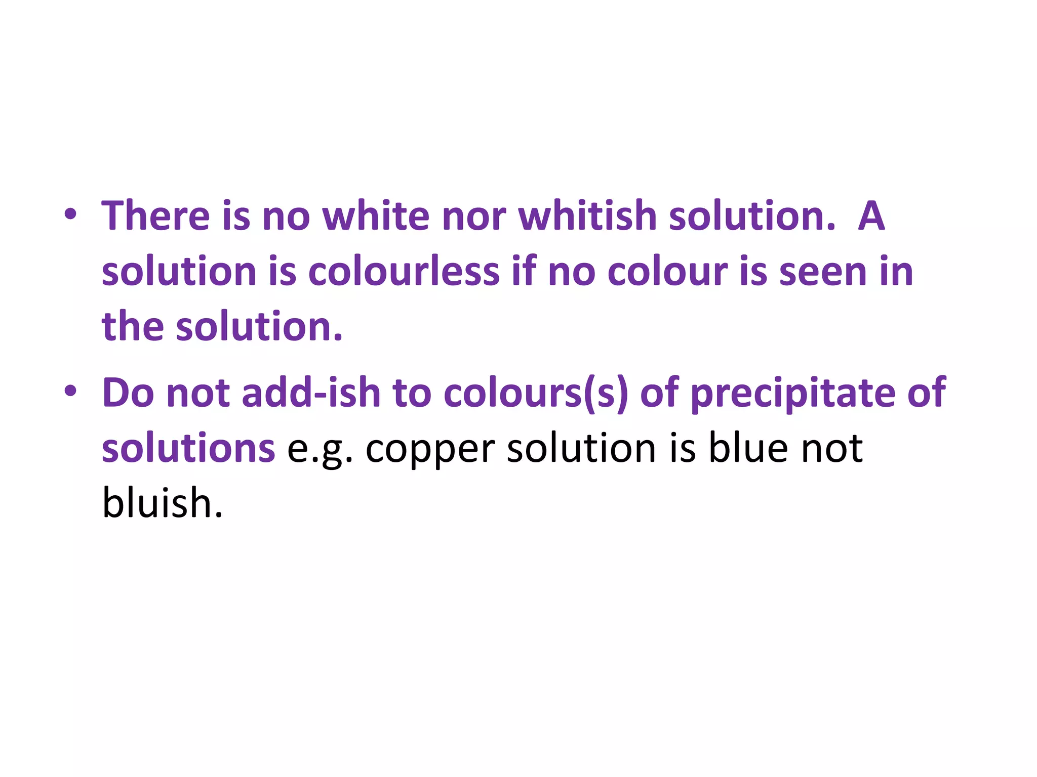 • There is no white nor whitish solution. A
solution is colourless if no colour is seen in
the solution.
• Do not add-ish to colours(s) of precipitate of
solutions e.g. copper solution is blue not
bluish.
 