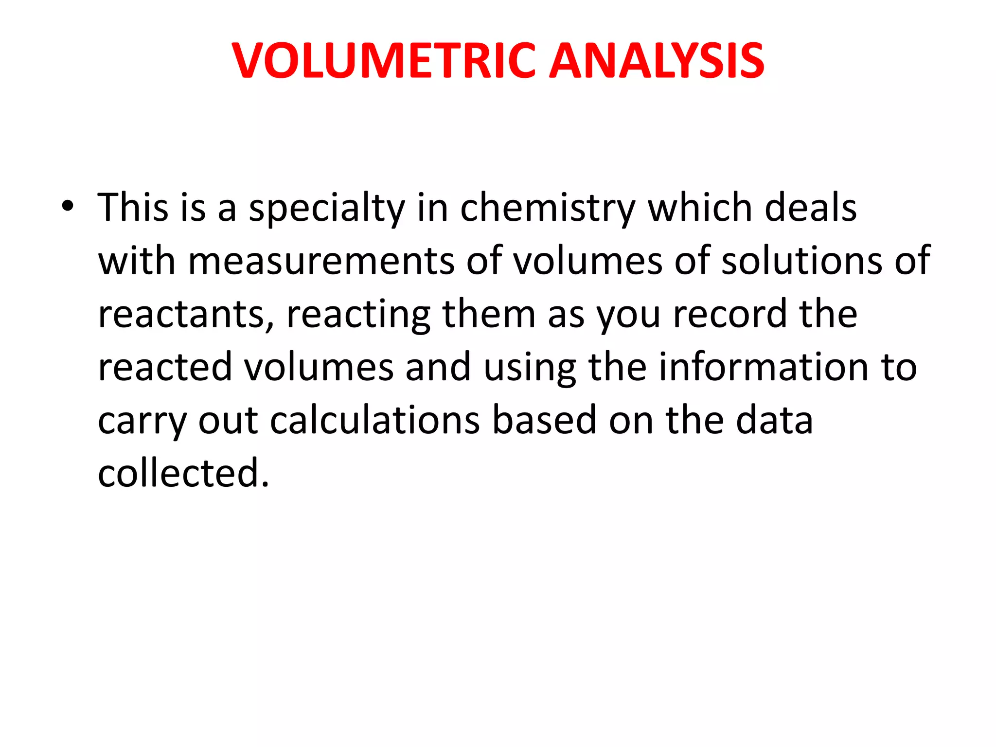 VOLUMETRIC ANALYSIS
• This is a specialty in chemistry which deals
with measurements of volumes of solutions of
reactants, reacting them as you record the
reacted volumes and using the information to
carry out calculations based on the data
collected.
 