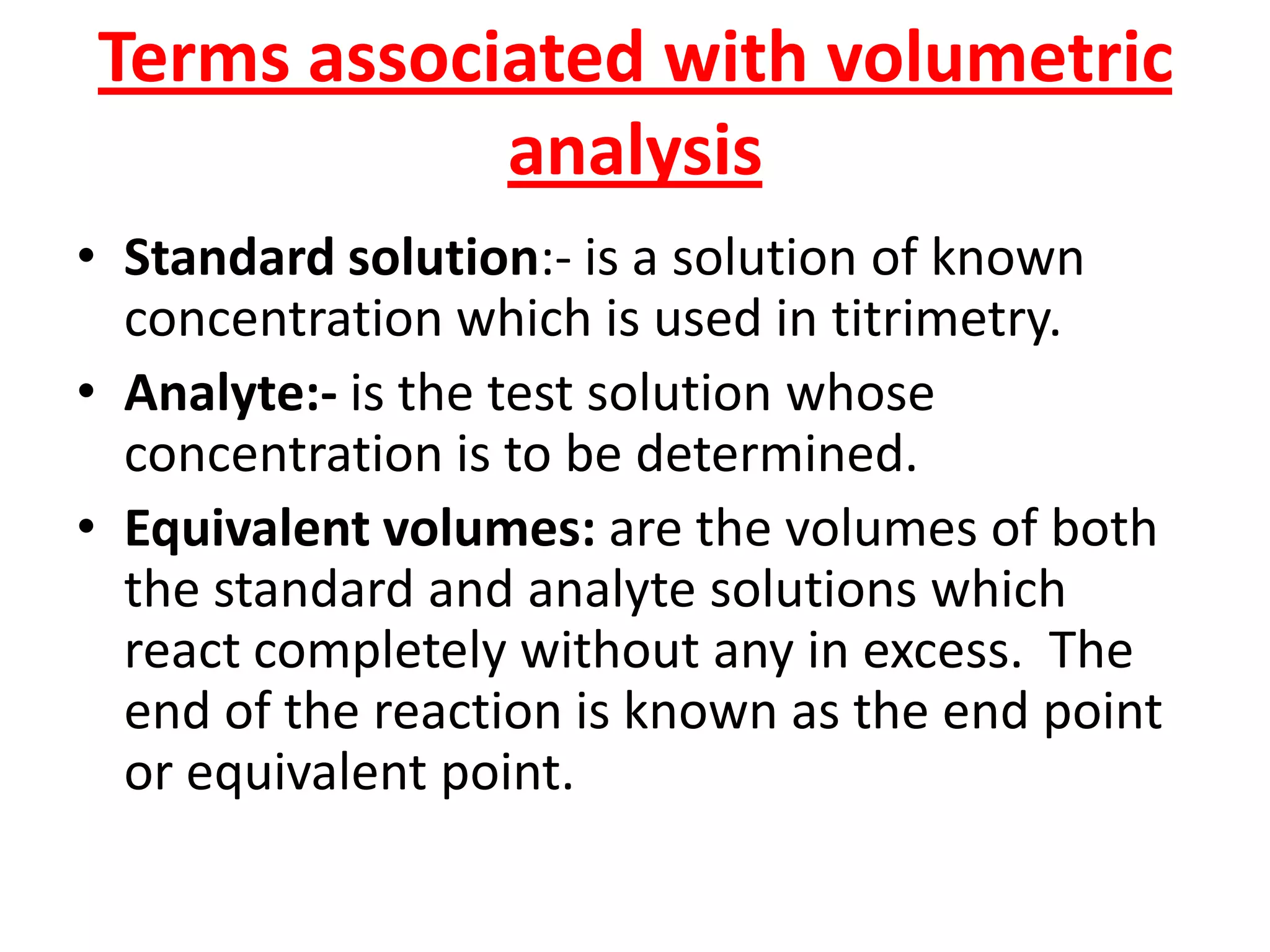 Terms associated with volumetric
analysis
• Standard solution:- is a solution of known
concentration which is used in titrimetry.
• Analyte:- is the test solution whose
concentration is to be determined.
• Equivalent volumes: are the volumes of both
the standard and analyte solutions which
react completely without any in excess. The
end of the reaction is known as the end point
or equivalent point.
 