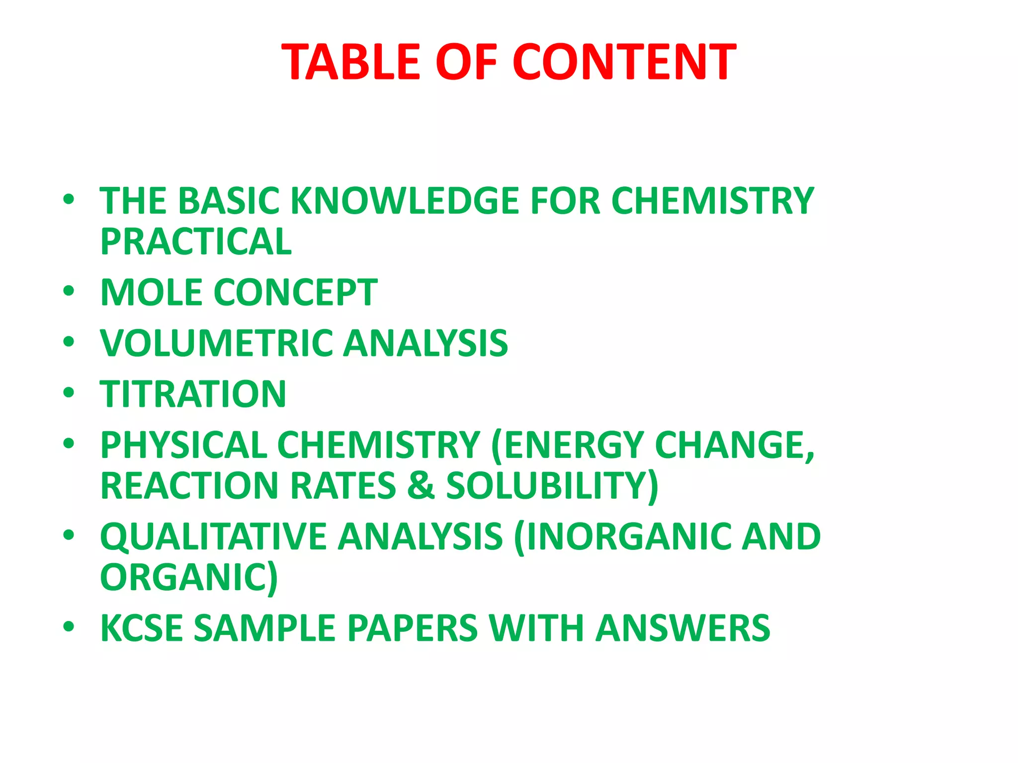 TABLE OF CONTENT
• THE BASIC KNOWLEDGE FOR CHEMISTRY
PRACTICAL
• MOLE CONCEPT
• VOLUMETRIC ANALYSIS
• TITRATION
• PHYSICAL CHEMISTRY (ENERGY CHANGE,
REACTION RATES & SOLUBILITY)
• QUALITATIVE ANALYSIS (INORGANIC AND
ORGANIC)
• KCSE SAMPLE PAPERS WITH ANSWERS
 