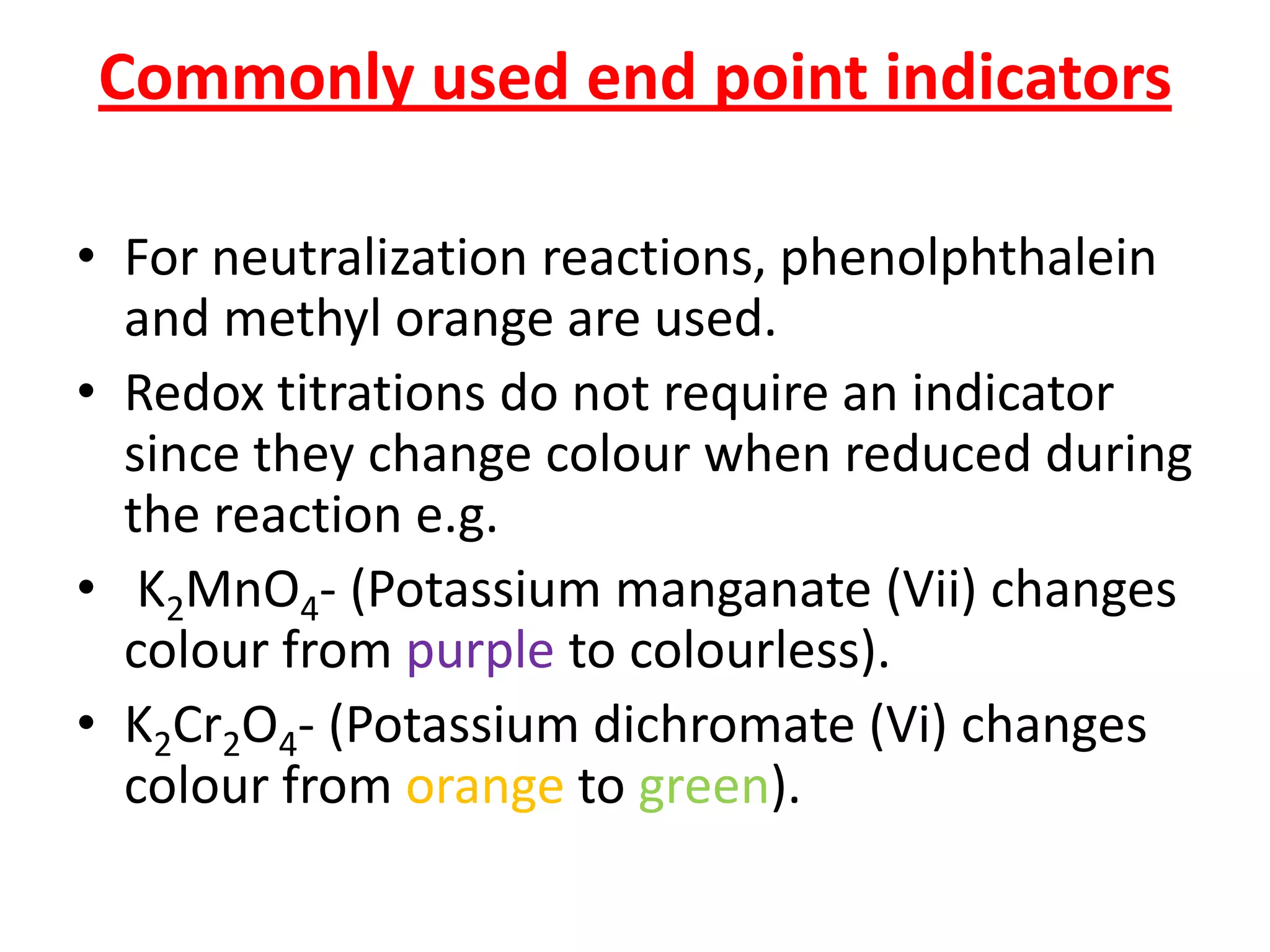Commonly used end point indicators
• For neutralization reactions, phenolphthalein
and methyl orange are used.
• Redox titrations do not require an indicator
since they change colour when reduced during
the reaction e.g.
• K2MnO4- (Potassium manganate (Vii) changes
colour from purple to colourless).
• K2Cr2O4- (Potassium dichromate (Vi) changes
colour from orange to green).
 