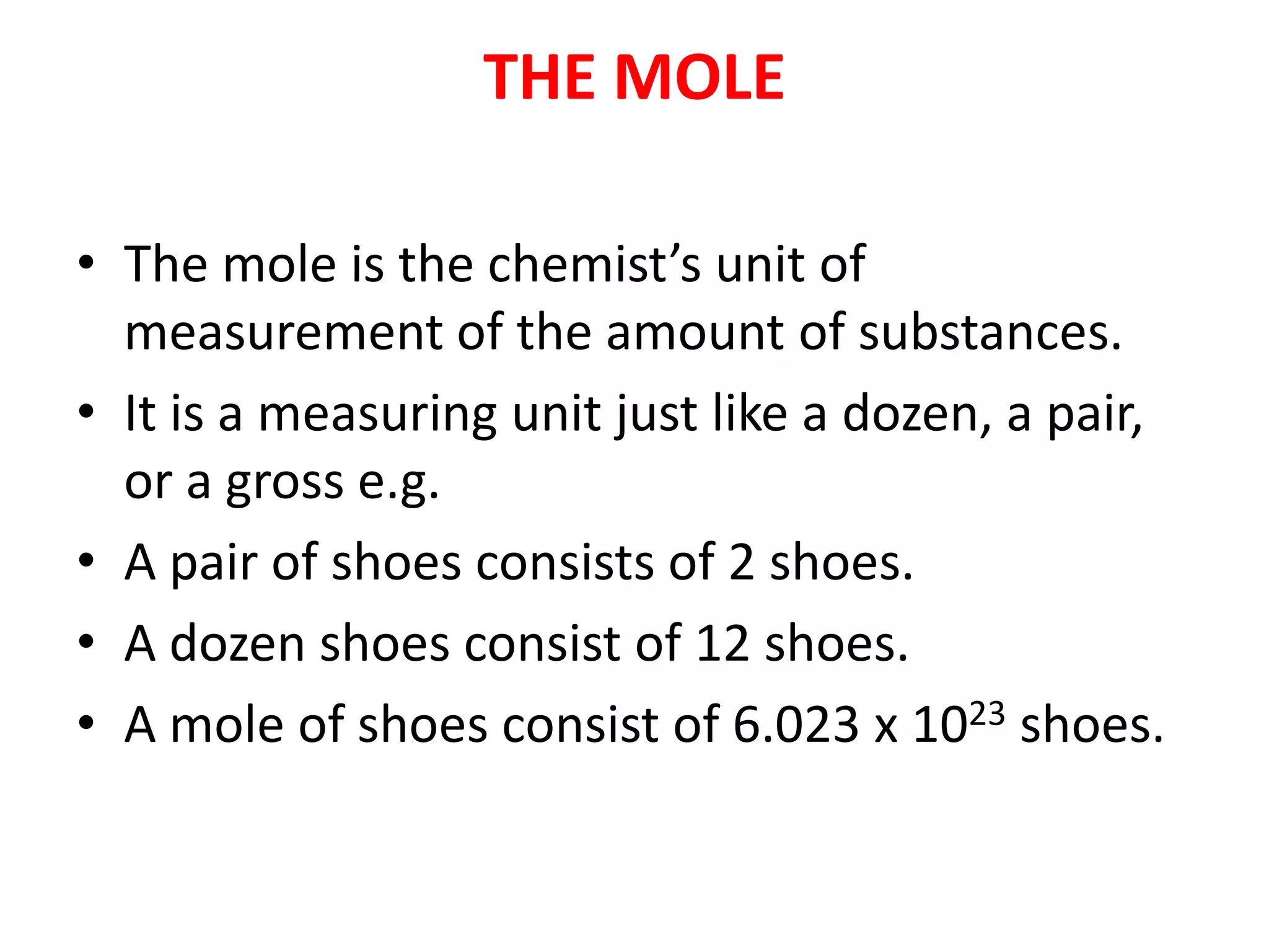 THE MOLE
• The mole is the chemist’s unit of
measurement of the amount of substances.
• It is a measuring unit just like a dozen, a pair,
or a gross e.g.
• A pair of shoes consists of 2 shoes.
• A dozen shoes consist of 12 shoes.
• A mole of shoes consist of 6.023 x 1023 shoes.
 