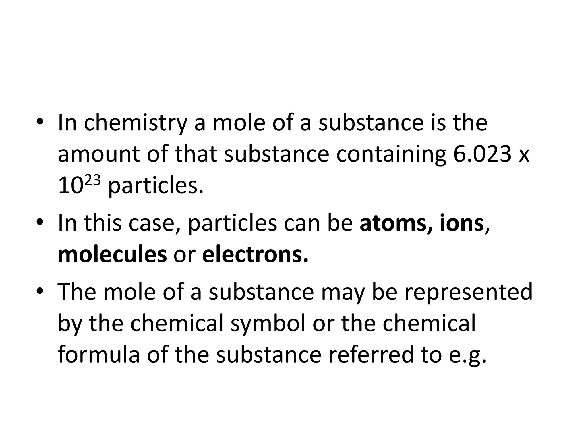 • In chemistry a mole of a substance is the
amount of that substance containing 6.023 x
1023 particles.
• In this case, particles can be atoms, ions,
molecules or electrons.
• The mole of a substance may be represented
by the chemical symbol or the chemical
formula of the substance referred to e.g.
 