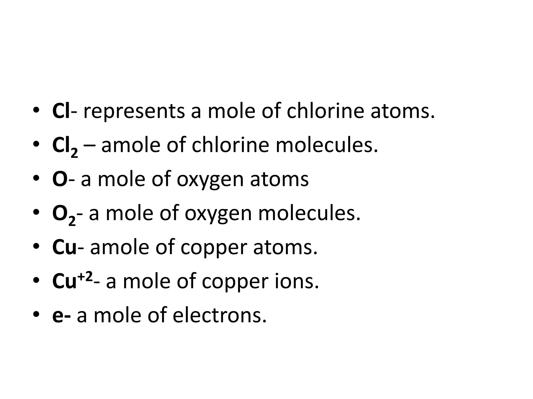• Cl- represents a mole of chlorine atoms.
• Cl2 – amole of chlorine molecules.
• O- a mole of oxygen atoms
• O2- a mole of oxygen molecules.
• Cu- amole of copper atoms.
• Cu+2- a mole of copper ions.
• e- a mole of electrons.
 