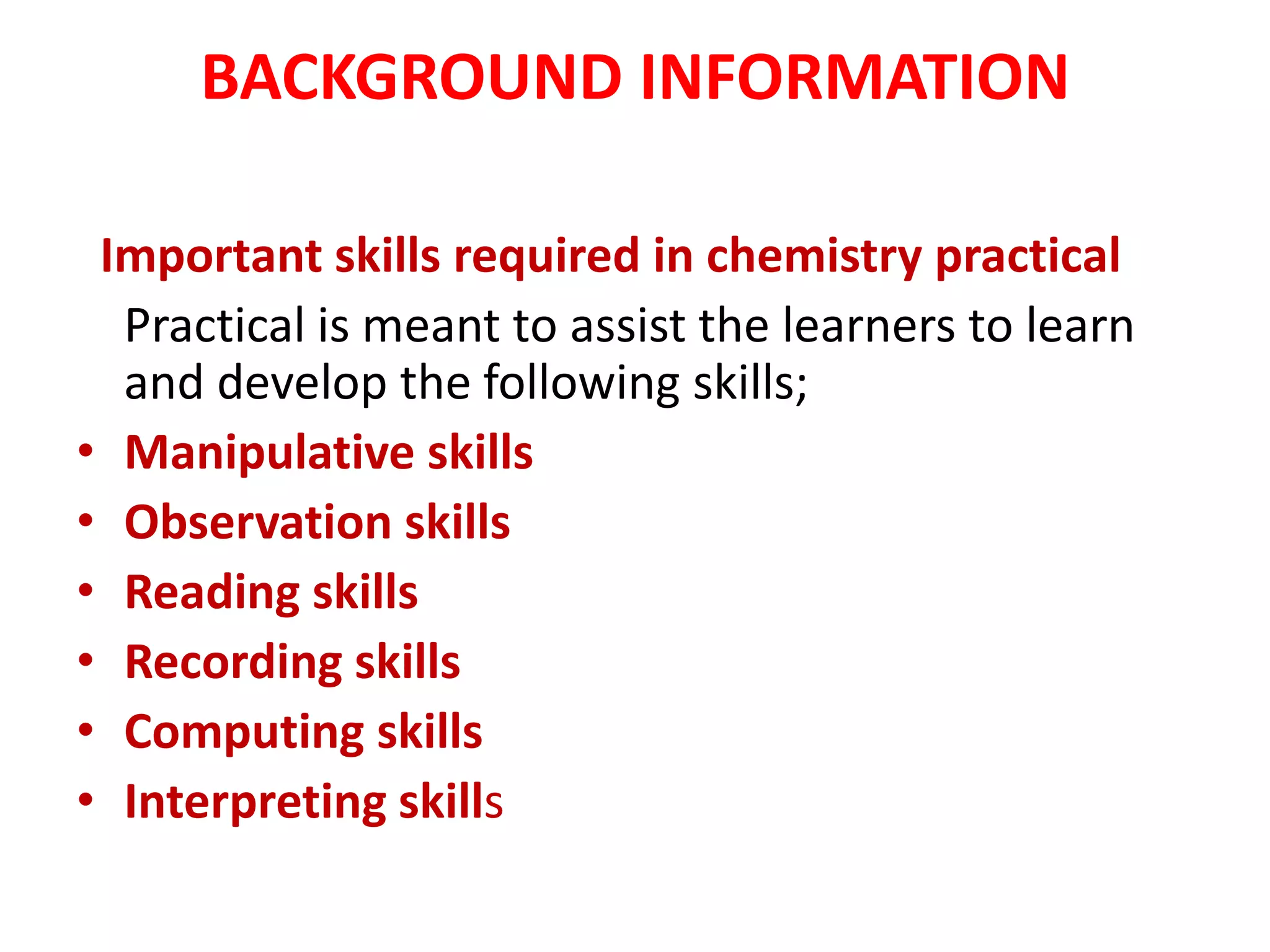 BACKGROUND INFORMATION
Important skills required in chemistry practical
Practical is meant to assist the learners to learn
and develop the following skills;
• Manipulative skills
• Observation skills
• Reading skills
• Recording skills
• Computing skills
• Interpreting skills
 