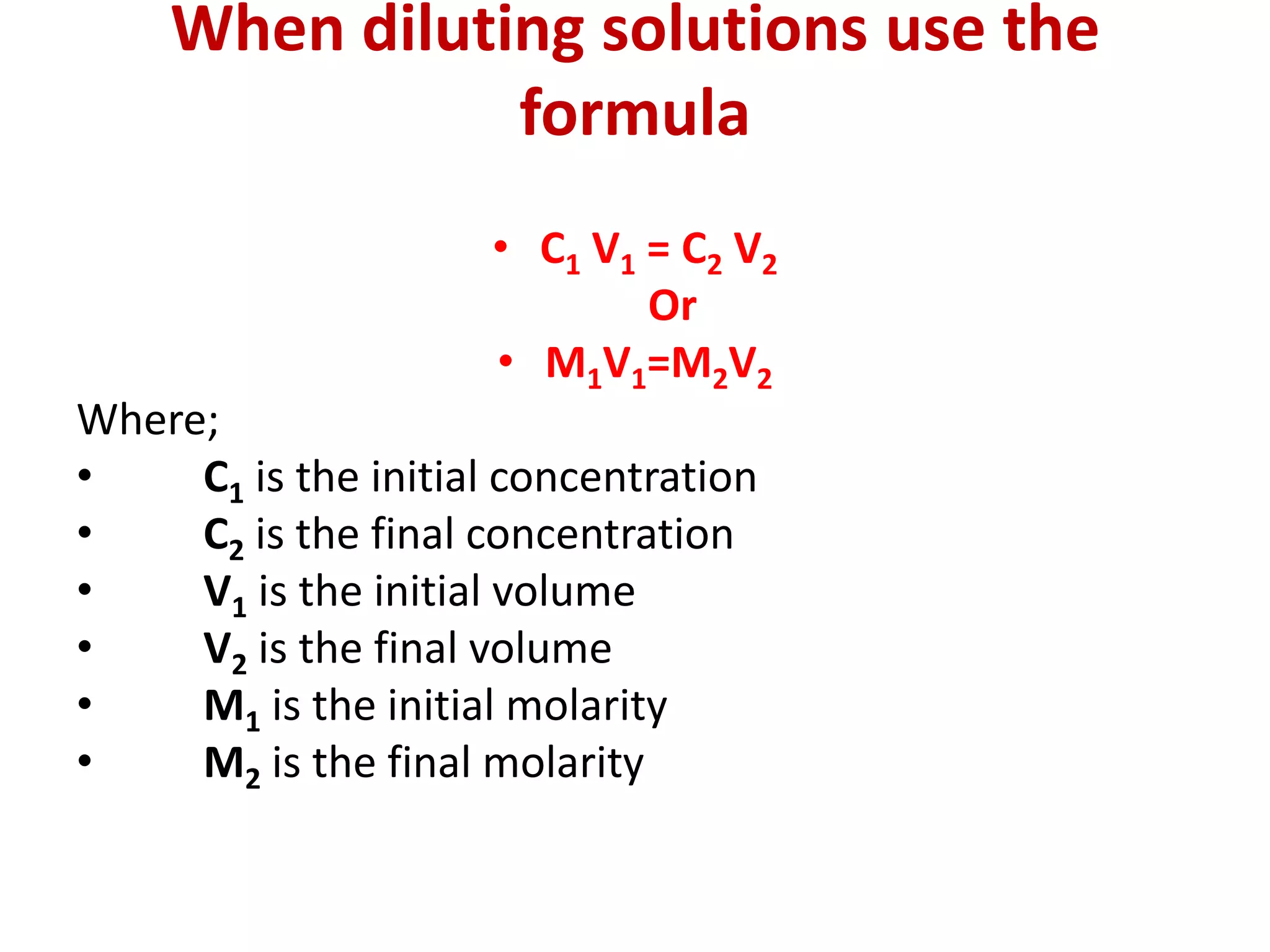 When diluting solutions use the
formula
• C1 V1 = C2 V2
Or
• M1V1=M2V2
Where;
• C1 is the initial concentration
• C2 is the final concentration
• V1 is the initial volume
• V2 is the final volume
• M1 is the initial molarity
• M2 is the final molarity
 