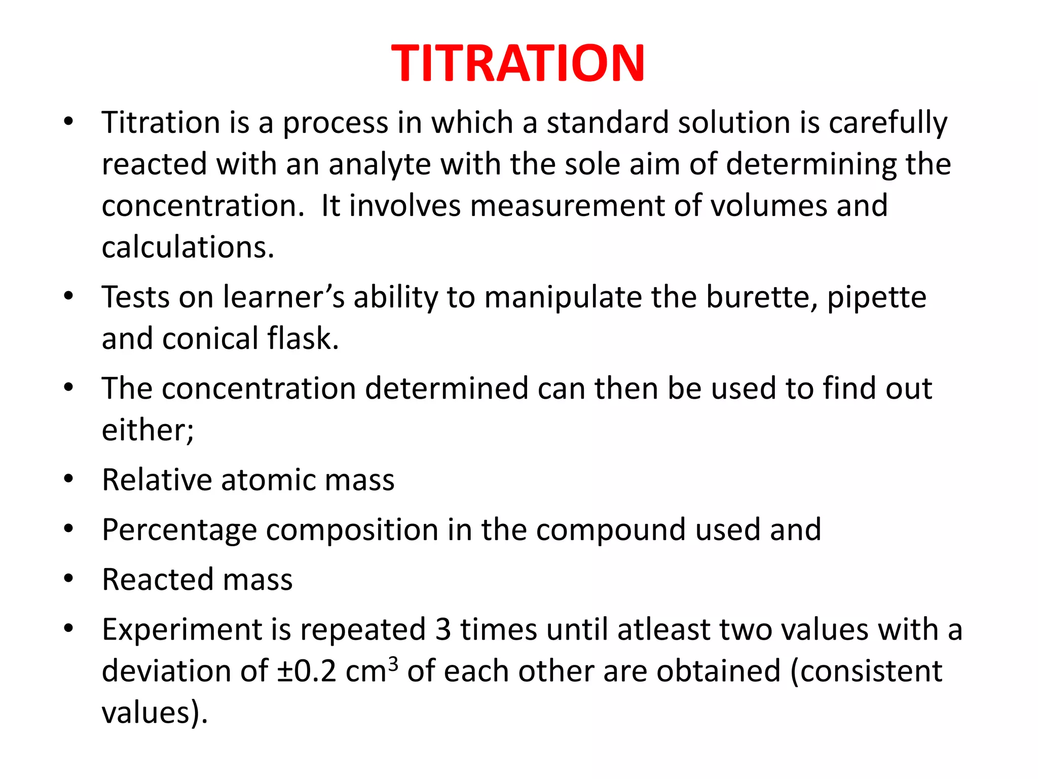 TITRATION
• Titration is a process in which a standard solution is carefully
reacted with an analyte with the sole aim of determining the
concentration. It involves measurement of volumes and
calculations.
• Tests on learner’s ability to manipulate the burette, pipette
and conical flask.
• The concentration determined can then be used to find out
either;
• Relative atomic mass
• Percentage composition in the compound used and
• Reacted mass
• Experiment is repeated 3 times until atleast two values with a
deviation of ±0.2 cm3 of each other are obtained (consistent
values).
 
