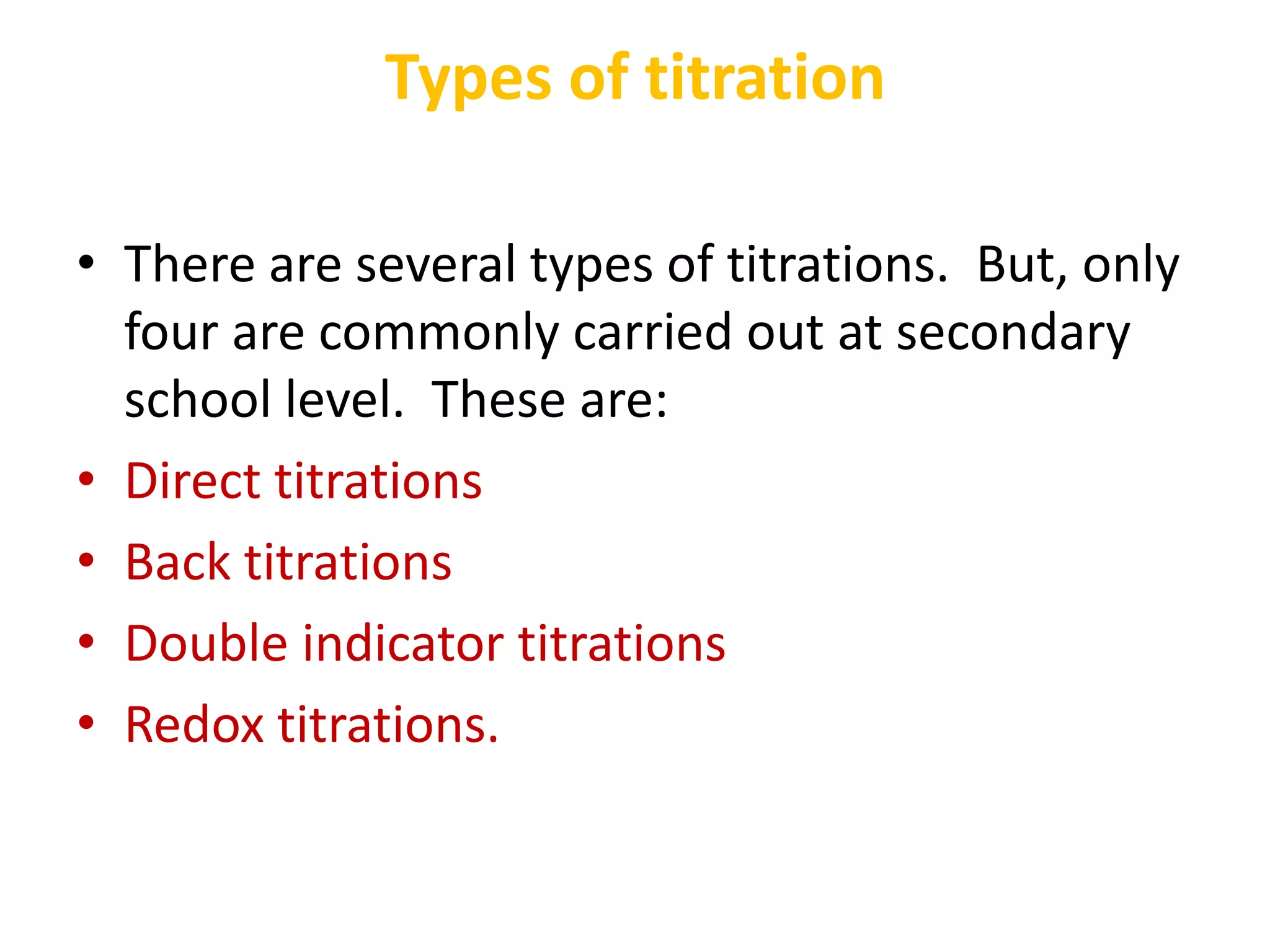 Types of titration
• There are several types of titrations. But, only
four are commonly carried out at secondary
school level. These are:
• Direct titrations
• Back titrations
• Double indicator titrations
• Redox titrations.
 