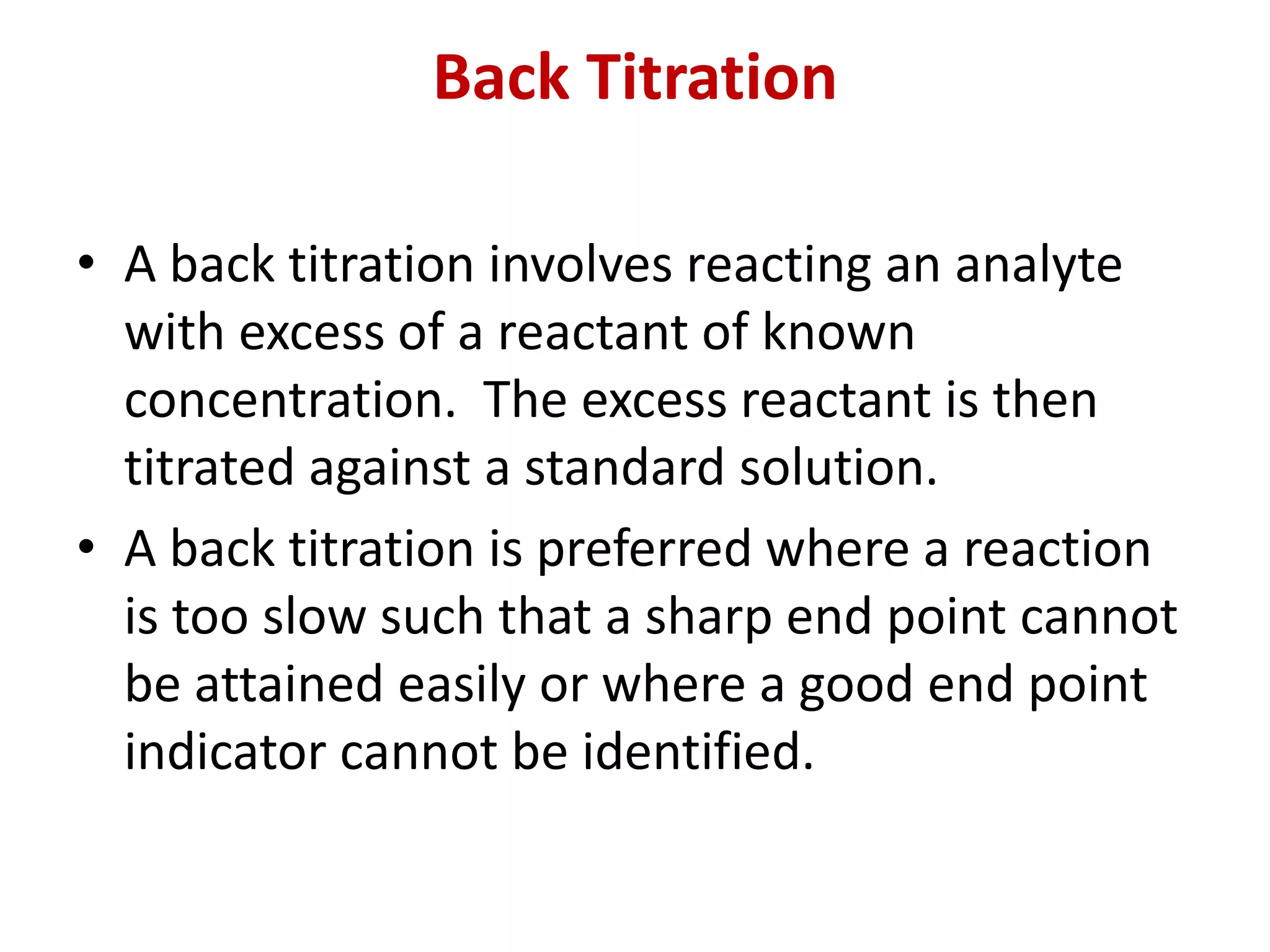 Back Titration
• A back titration involves reacting an analyte
with excess of a reactant of known
concentration. The excess reactant is then
titrated against a standard solution.
• A back titration is preferred where a reaction
is too slow such that a sharp end point cannot
be attained easily or where a good end point
indicator cannot be identified.
 