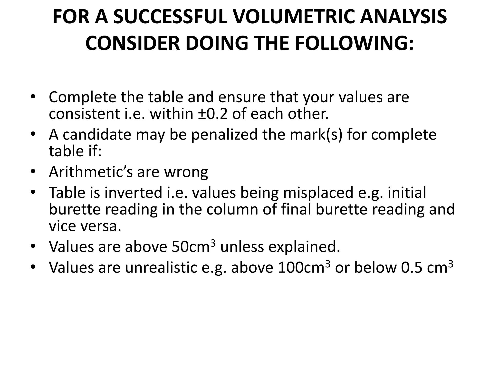 FOR A SUCCESSFUL VOLUMETRIC ANALYSIS
CONSIDER DOING THE FOLLOWING:
• Complete the table and ensure that your values are
consistent i.e. within ±0.2 of each other.
• A candidate may be penalized the mark(s) for complete
table if:
• Arithmetic’s are wrong
• Table is inverted i.e. values being misplaced e.g. initial
burette reading in the column of final burette reading and
vice versa.
• Values are above 50cm3 unless explained.
• Values are unrealistic e.g. above 100cm3 or below 0.5 cm3
 