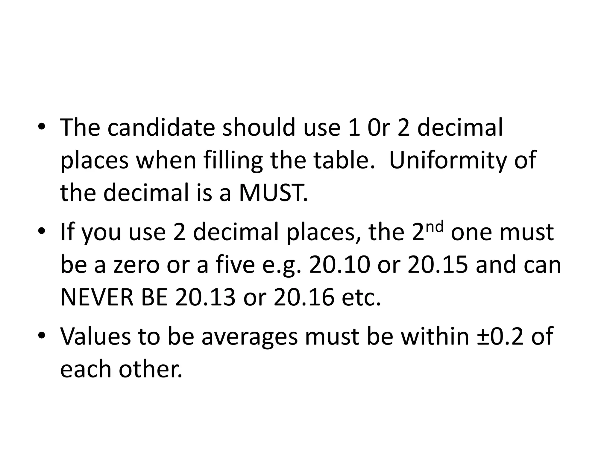 • The candidate should use 1 0r 2 decimal
places when filling the table. Uniformity of
the decimal is a MUST.
• If you use 2 decimal places, the 2nd one must
be a zero or a five e.g. 20.10 or 20.15 and can
NEVER BE 20.13 or 20.16 etc.
• Values to be averages must be within ±0.2 of
each other.
 