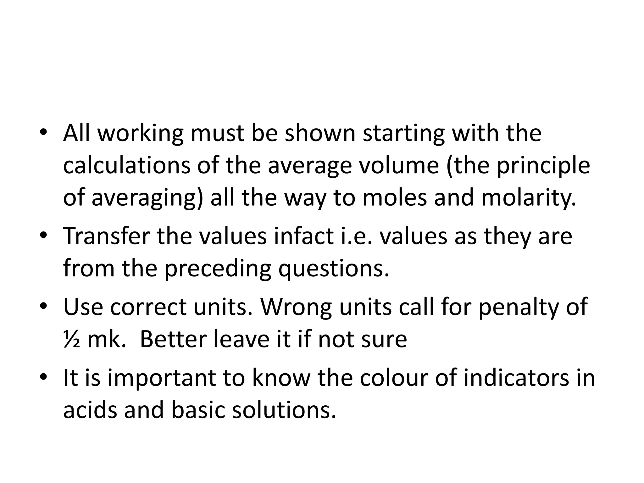 • All working must be shown starting with the
calculations of the average volume (the principle
of averaging) all the way to moles and molarity.
• Transfer the values infact i.e. values as they are
from the preceding questions.
• Use correct units. Wrong units call for penalty of
½ mk. Better leave it if not sure
• It is important to know the colour of indicators in
acids and basic solutions.
 