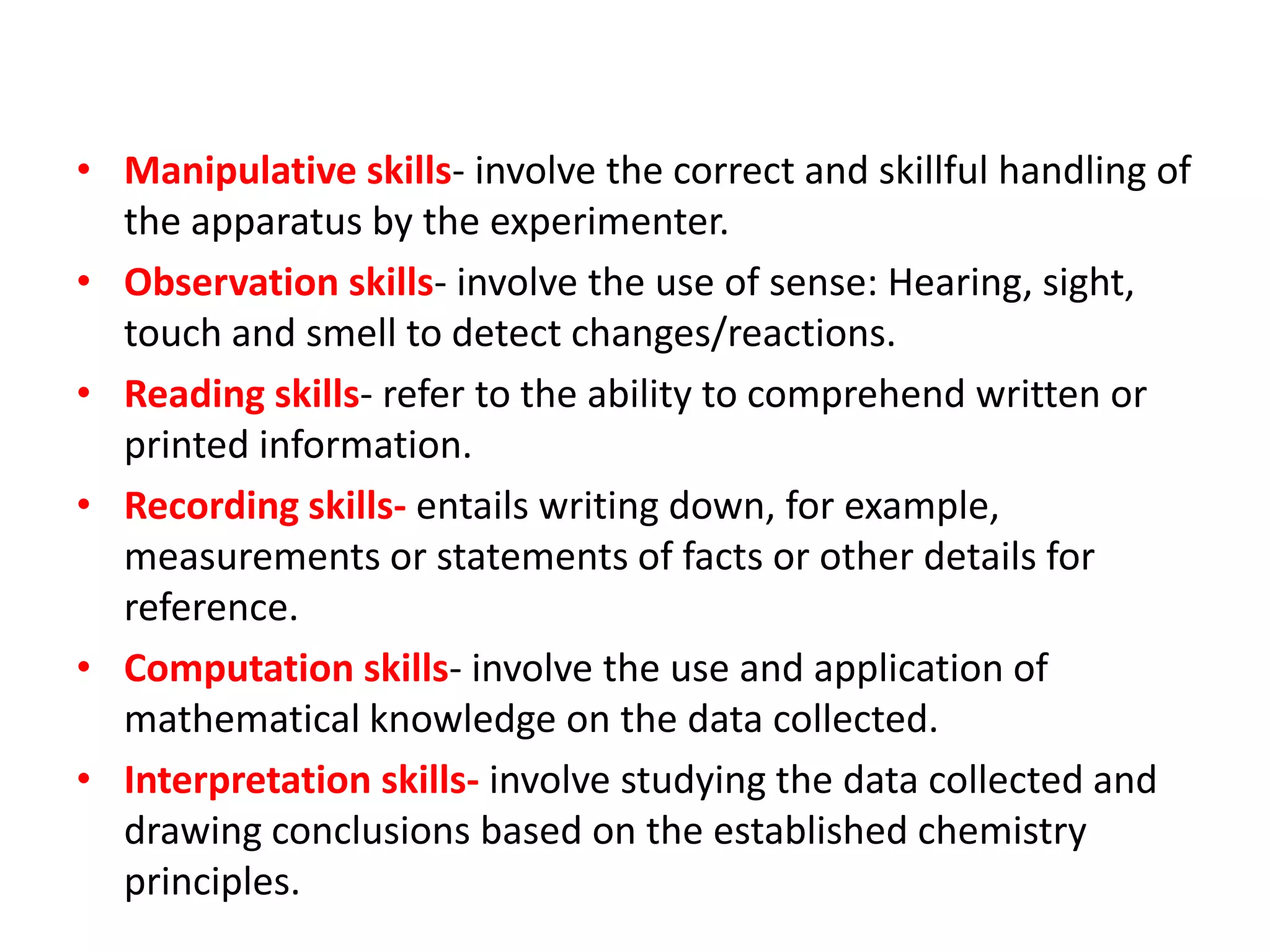 • Manipulative skills- involve the correct and skillful handling of
the apparatus by the experimenter.
• Observation skills- involve the use of sense: Hearing, sight,
touch and smell to detect changes/reactions.
• Reading skills- refer to the ability to comprehend written or
printed information.
• Recording skills- entails writing down, for example,
measurements or statements of facts or other details for
reference.
• Computation skills- involve the use and application of
mathematical knowledge on the data collected.
• Interpretation skills- involve studying the data collected and
drawing conclusions based on the established chemistry
principles.
 
