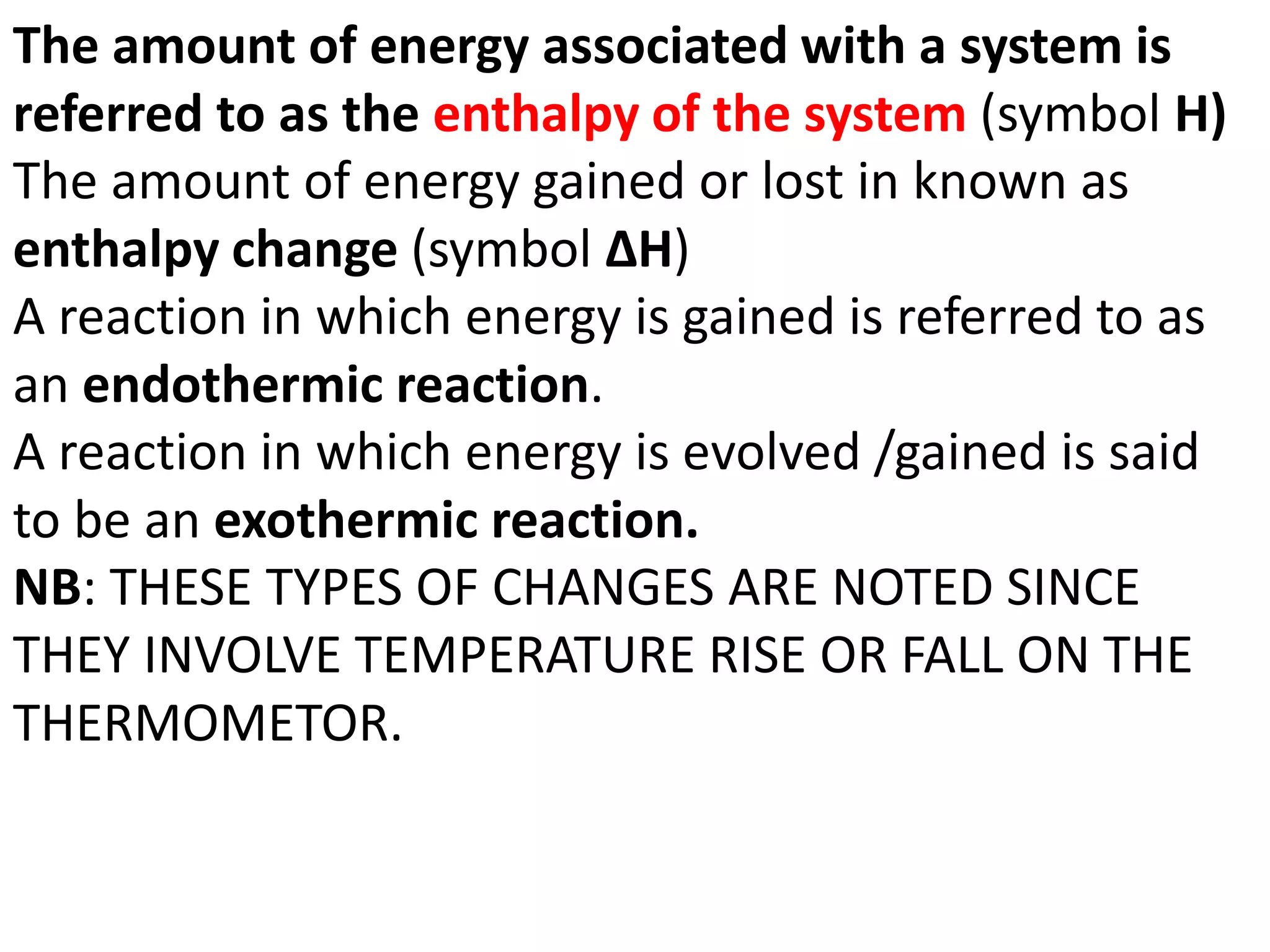 The amount of energy associated with a system is
referred to as the enthalpy of the system (symbol H)
The amount of energy gained or lost in known as
enthalpy change (symbol ΔH)
A reaction in which energy is gained is referred to as
an endothermic reaction.
A reaction in which energy is evolved /gained is said
to be an exothermic reaction.
NB: THESE TYPES OF CHANGES ARE NOTED SINCE
THEY INVOLVE TEMPERATURE RISE OR FALL ON THE
THERMOMETOR.
 