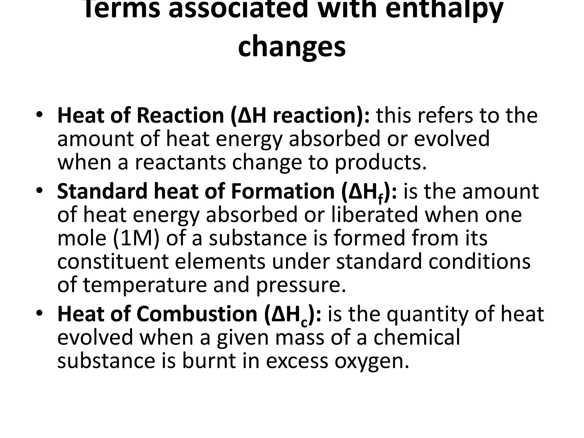 Terms associated with enthalpy
changes
• Heat of Reaction (ΔH reaction): this refers to the
amount of heat energy absorbed or evolved
when a reactants change to products.
• Standard heat of Formation (ΔHf): is the amount
of heat energy absorbed or liberated when one
mole (1M) of a substance is formed from its
constituent elements under standard conditions
of temperature and pressure.
• Heat of Combustion (ΔHc): is the quantity of heat
evolved when a given mass of a chemical
substance is burnt in excess oxygen.
 