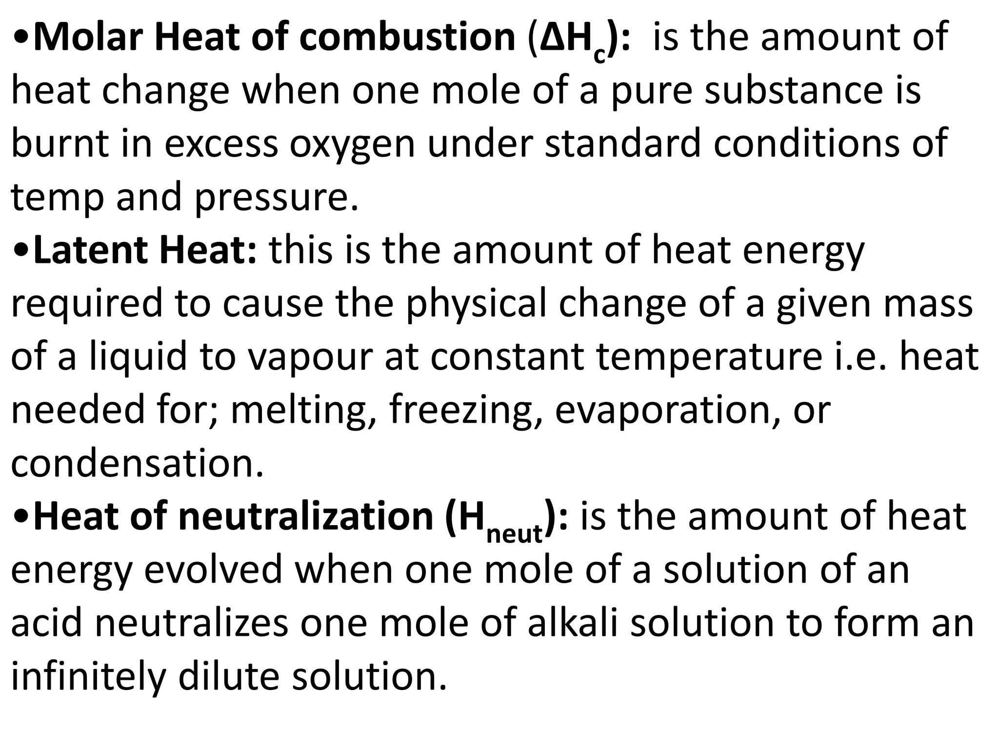 •Molar Heat of combustion (ΔHc): is the amount of
heat change when one mole of a pure substance is
burnt in excess oxygen under standard conditions of
temp and pressure.
•Latent Heat: this is the amount of heat energy
required to cause the physical change of a given mass
of a liquid to vapour at constant temperature i.e. heat
needed for; melting, freezing, evaporation, or
condensation.
•Heat of neutralization (Hneut): is the amount of heat
energy evolved when one mole of a solution of an
acid neutralizes one mole of alkali solution to form an
infinitely dilute solution.
 