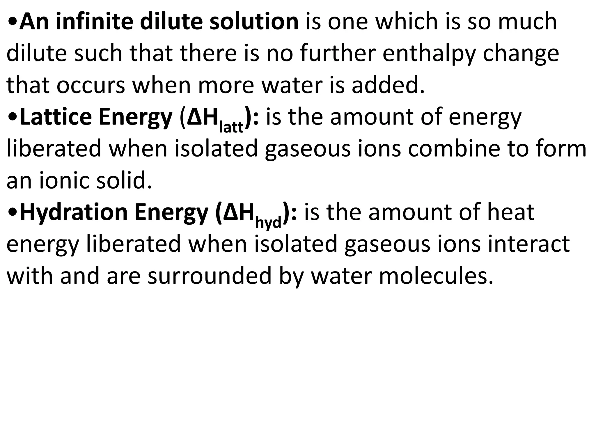 •An infinite dilute solution is one which is so much
dilute such that there is no further enthalpy change
that occurs when more water is added.
•Lattice Energy (ΔHlatt): is the amount of energy
liberated when isolated gaseous ions combine to form
an ionic solid.
•Hydration Energy (ΔHhyd): is the amount of heat
energy liberated when isolated gaseous ions interact
with and are surrounded by water molecules.
 