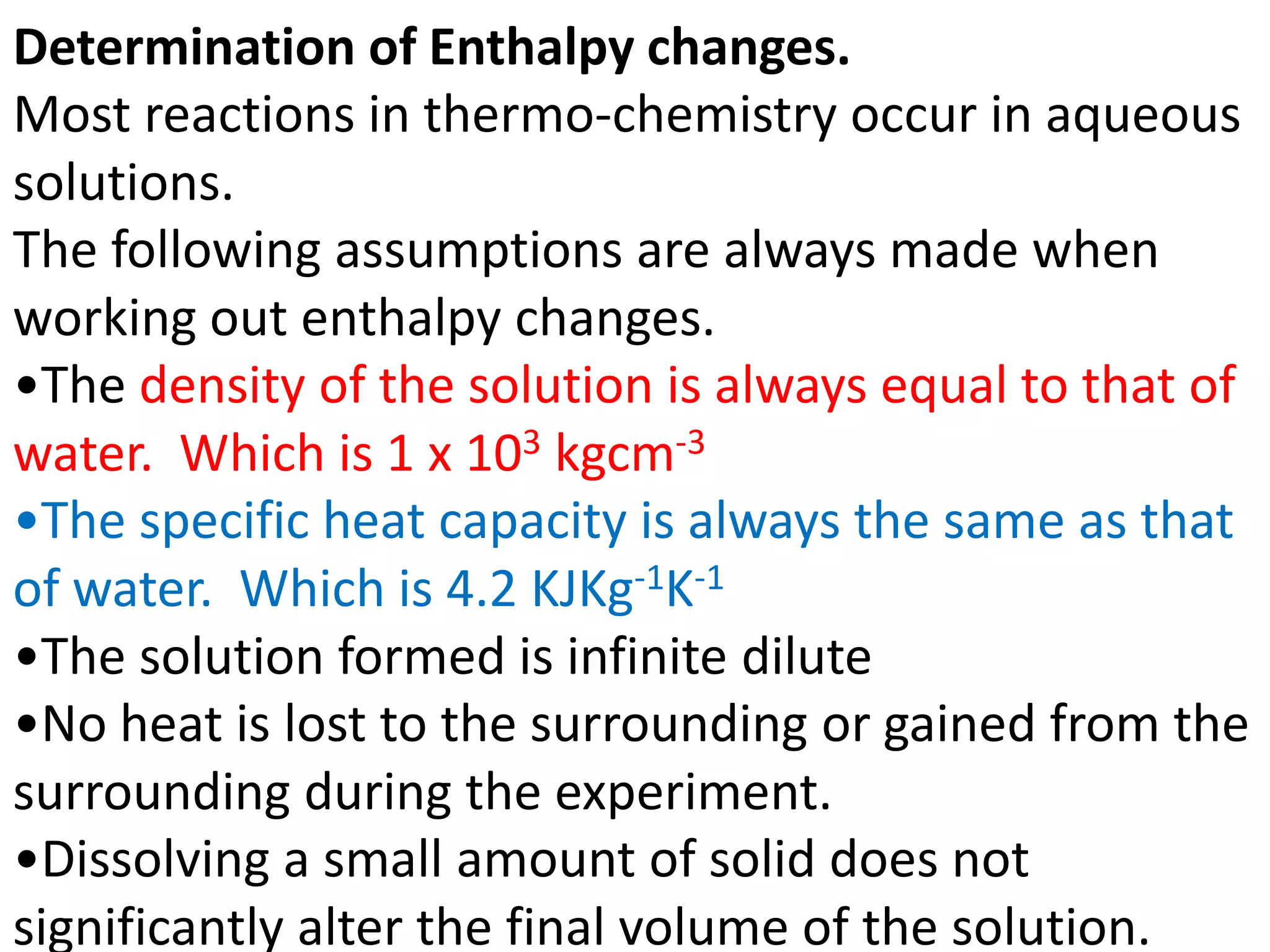 Determination of Enthalpy changes.
Most reactions in thermo-chemistry occur in aqueous
solutions.
The following assumptions are always made when
working out enthalpy changes.
•The density of the solution is always equal to that of
water. Which is 1 x 103 kgcm-3
•The specific heat capacity is always the same as that
of water. Which is 4.2 KJKg-1K-1
•The solution formed is infinite dilute
•No heat is lost to the surrounding or gained from the
surrounding during the experiment.
•Dissolving a small amount of solid does not
significantly alter the final volume of the solution.
 