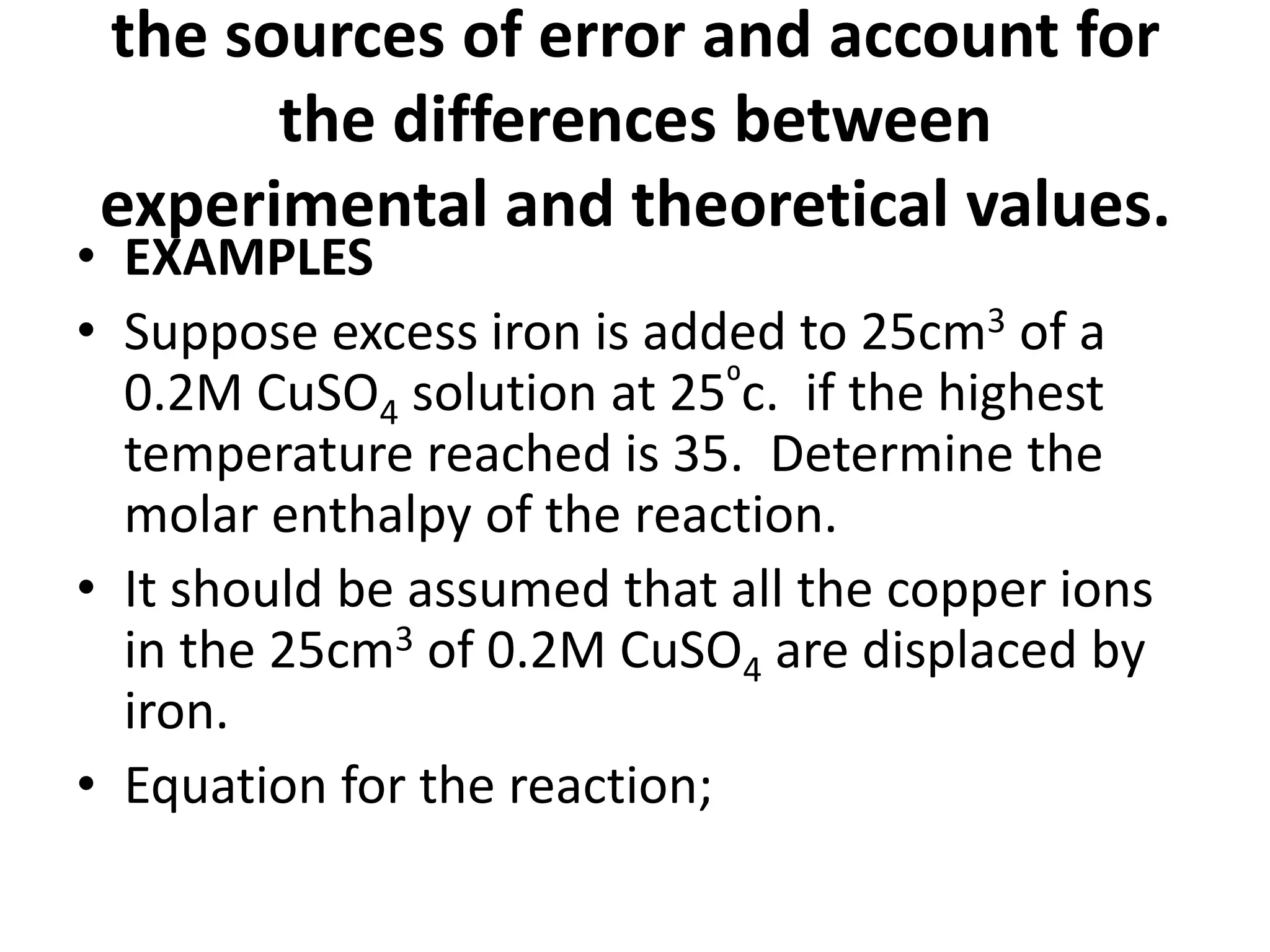 the sources of error and account for
the differences between
experimental and theoretical values.
• EXAMPLES
• Suppose excess iron is added to 25cm3 of a
0.2M CuSO4 solution at 25⁰c. if the highest
temperature reached is 35. Determine the
molar enthalpy of the reaction.
• It should be assumed that all the copper ions
in the 25cm3 of 0.2M CuSO4 are displaced by
iron.
• Equation for the reaction;
 