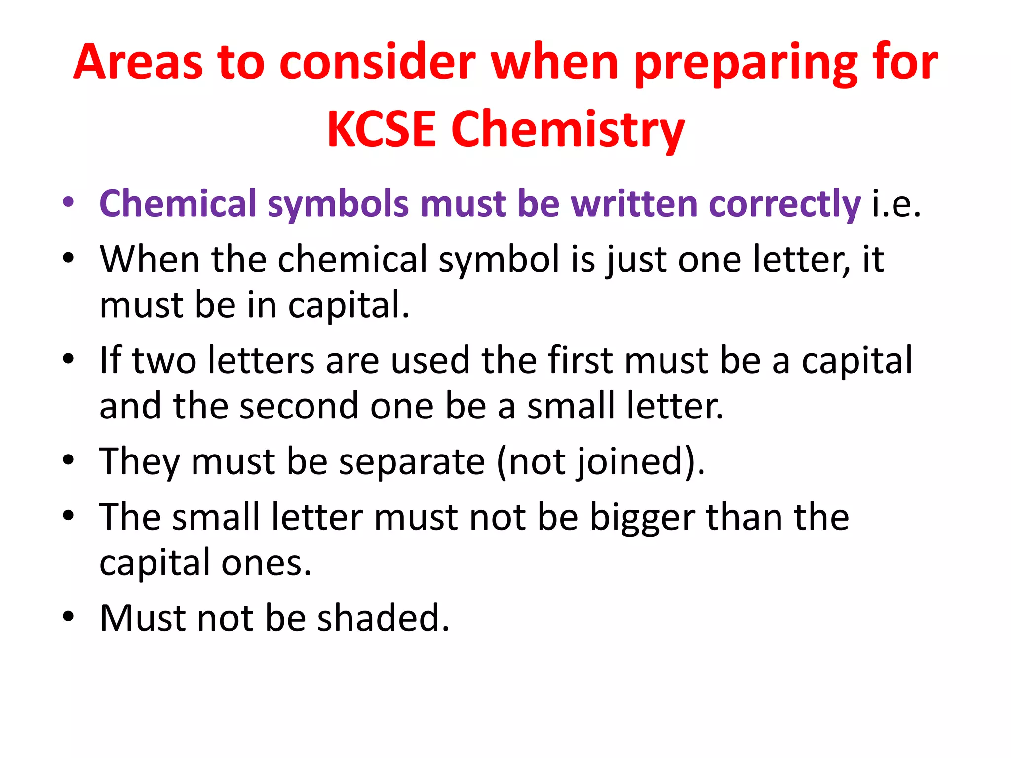 Areas to consider when preparing for
KCSE Chemistry
• Chemical symbols must be written correctly i.e.
• When the chemical symbol is just one letter, it
must be in capital.
• If two letters are used the first must be a capital
and the second one be a small letter.
• They must be separate (not joined).
• The small letter must not be bigger than the
capital ones.
• Must not be shaded.
 