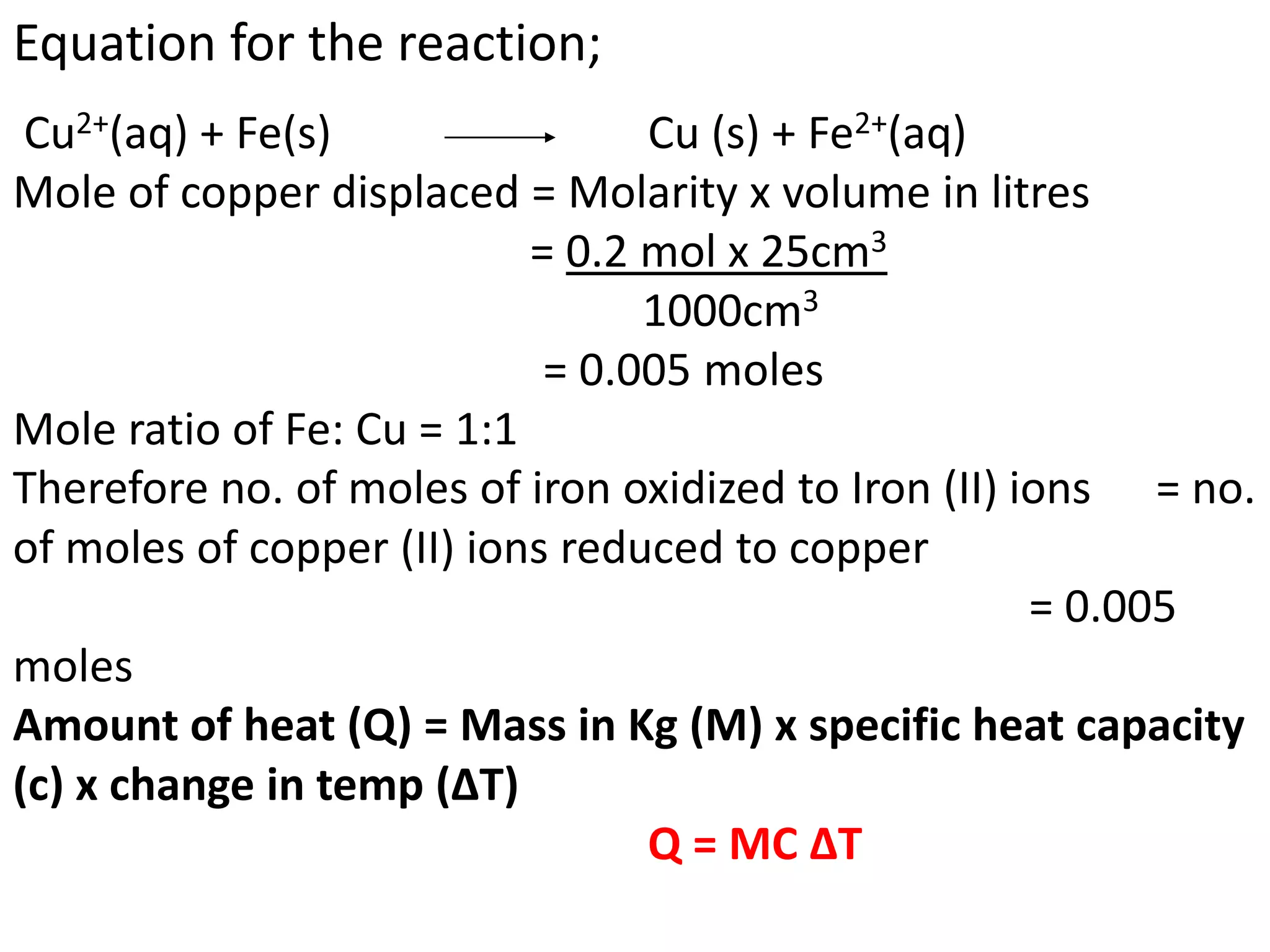 Equation for the reaction;
Cu2+(aq) + Fe(s) Cu (s) + Fe2+(aq)
Mole of copper displaced = Molarity x volume in litres
= 0.2 mol x 25cm3
1000cm3
= 0.005 moles
Mole ratio of Fe: Cu = 1:1
Therefore no. of moles of iron oxidized to Iron (II) ions = no.
of moles of copper (II) ions reduced to copper
= 0.005
moles
Amount of heat (Q) = Mass in Kg (M) x specific heat capacity
(c) x change in temp (ΔT)
Q = MC ΔT
 