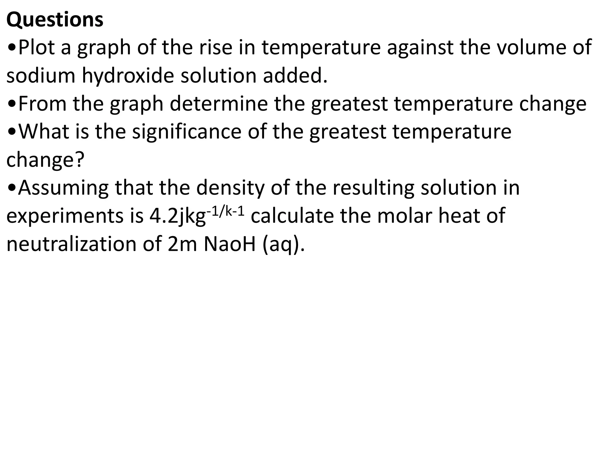 Questions
•Plot a graph of the rise in temperature against the volume of
sodium hydroxide solution added.
•From the graph determine the greatest temperature change
•What is the significance of the greatest temperature
change?
•Assuming that the density of the resulting solution in
experiments is 4.2jkg-1/k-1 calculate the molar heat of
neutralization of 2m NaoH (aq).
 