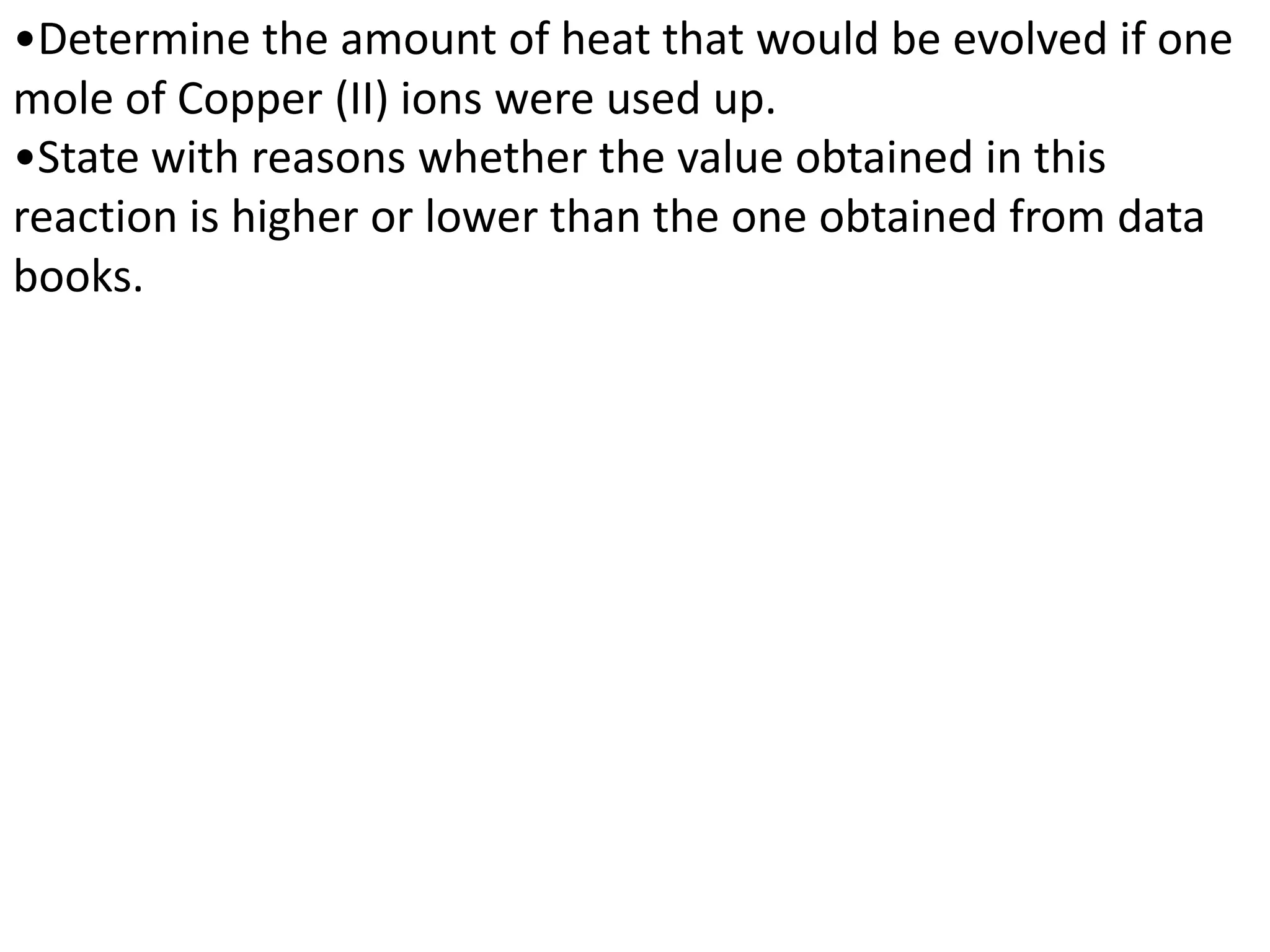 •Determine the amount of heat that would be evolved if one
mole of Copper (II) ions were used up.
•State with reasons whether the value obtained in this
reaction is higher or lower than the one obtained from data
books.
 
