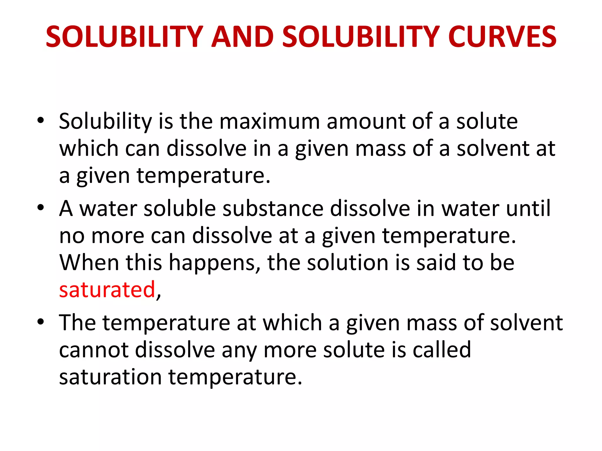 SOLUBILITY AND SOLUBILITY CURVES
• Solubility is the maximum amount of a solute
which can dissolve in a given mass of a solvent at
a given temperature.
• A water soluble substance dissolve in water until
no more can dissolve at a given temperature.
When this happens, the solution is said to be
saturated,
• The temperature at which a given mass of solvent
cannot dissolve any more solute is called
saturation temperature.
 