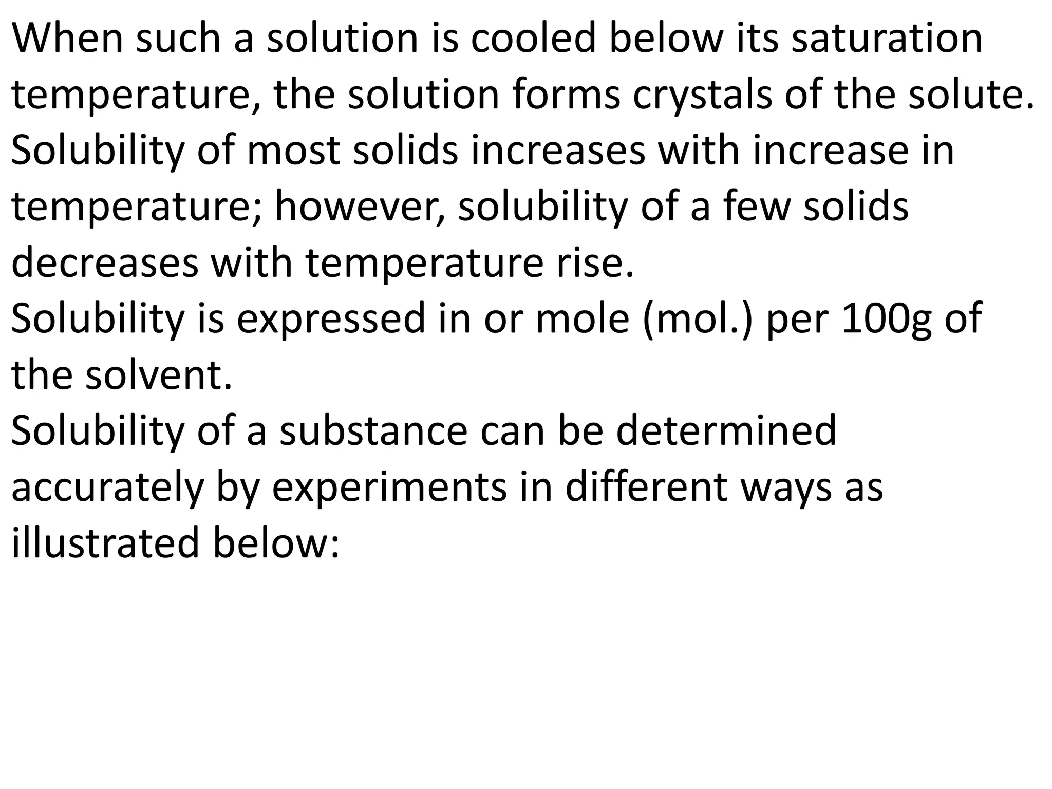 When such a solution is cooled below its saturation
temperature, the solution forms crystals of the solute.
Solubility of most solids increases with increase in
temperature; however, solubility of a few solids
decreases with temperature rise.
Solubility is expressed in or mole (mol.) per 100g of
the solvent.
Solubility of a substance can be determined
accurately by experiments in different ways as
illustrated below:
 