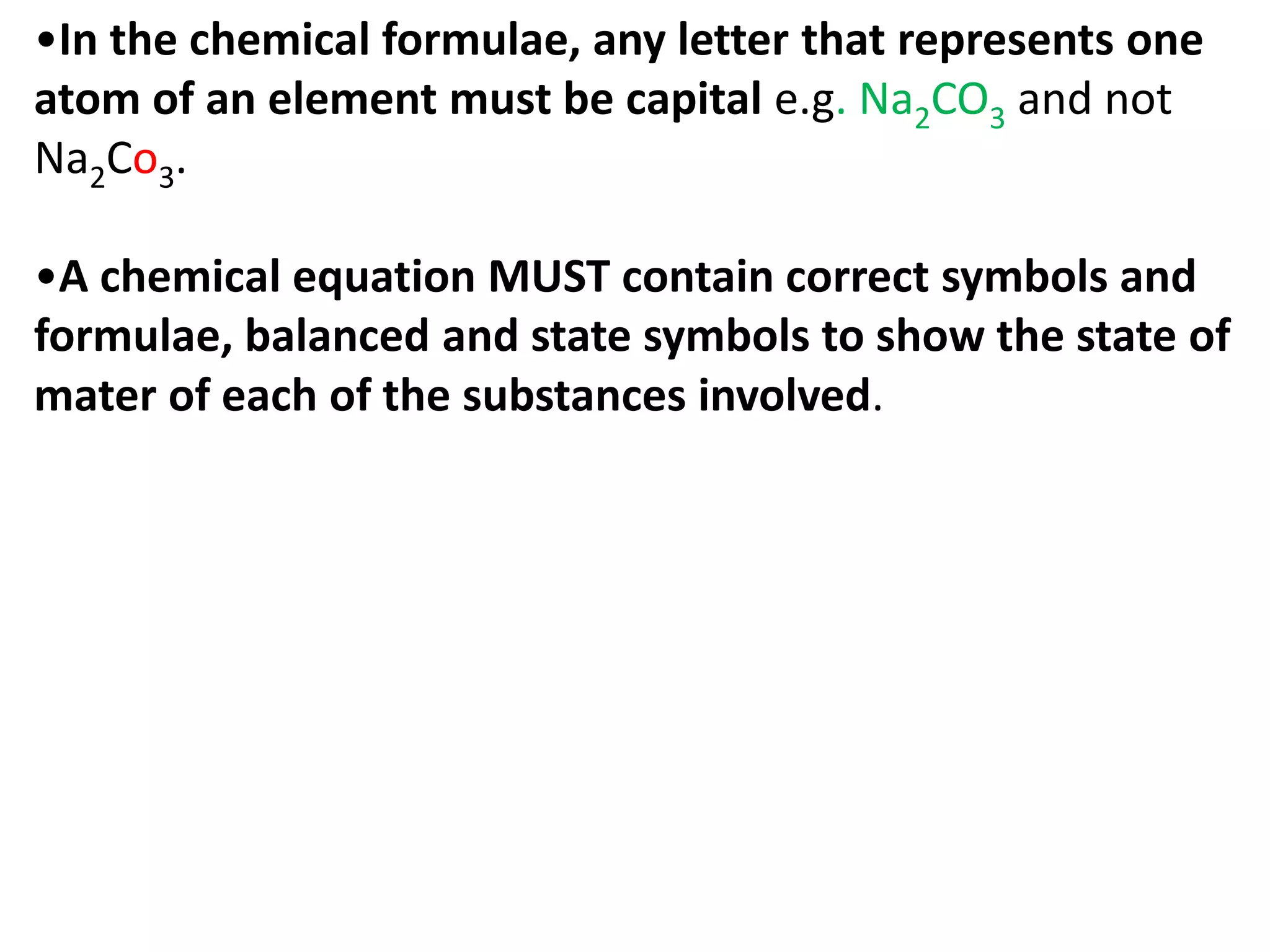 •In the chemical formulae, any letter that represents one
atom of an element must be capital e.g. Na2CO3 and not
Na2Co3.
•A chemical equation MUST contain correct symbols and
formulae, balanced and state symbols to show the state of
mater of each of the substances involved.
 