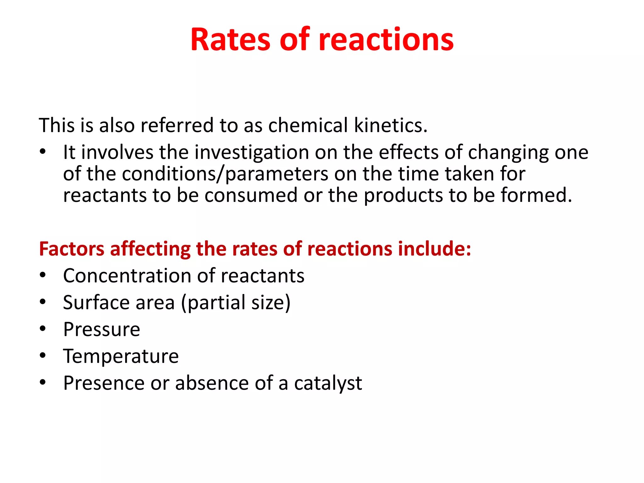 Rates of reactions
This is also referred to as chemical kinetics.
• It involves the investigation on the effects of changing one
of the conditions/parameters on the time taken for
reactants to be consumed or the products to be formed.
Factors affecting the rates of reactions include:
• Concentration of reactants
• Surface area (partial size)
• Pressure
• Temperature
• Presence or absence of a catalyst
 