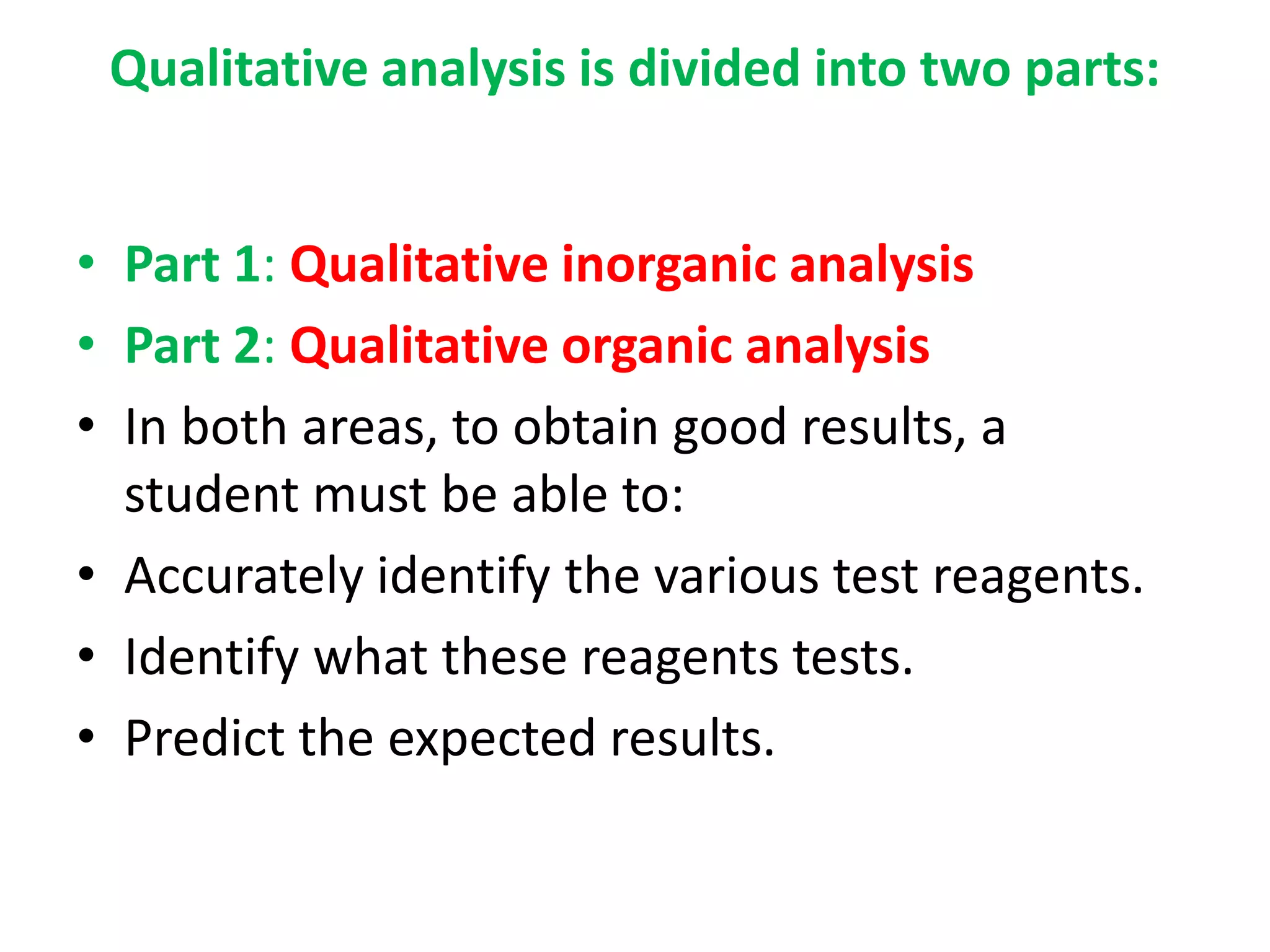 Qualitative analysis is divided into two parts:
• Part 1: Qualitative inorganic analysis
• Part 2: Qualitative organic analysis
• In both areas, to obtain good results, a
student must be able to:
• Accurately identify the various test reagents.
• Identify what these reagents tests.
• Predict the expected results.
 