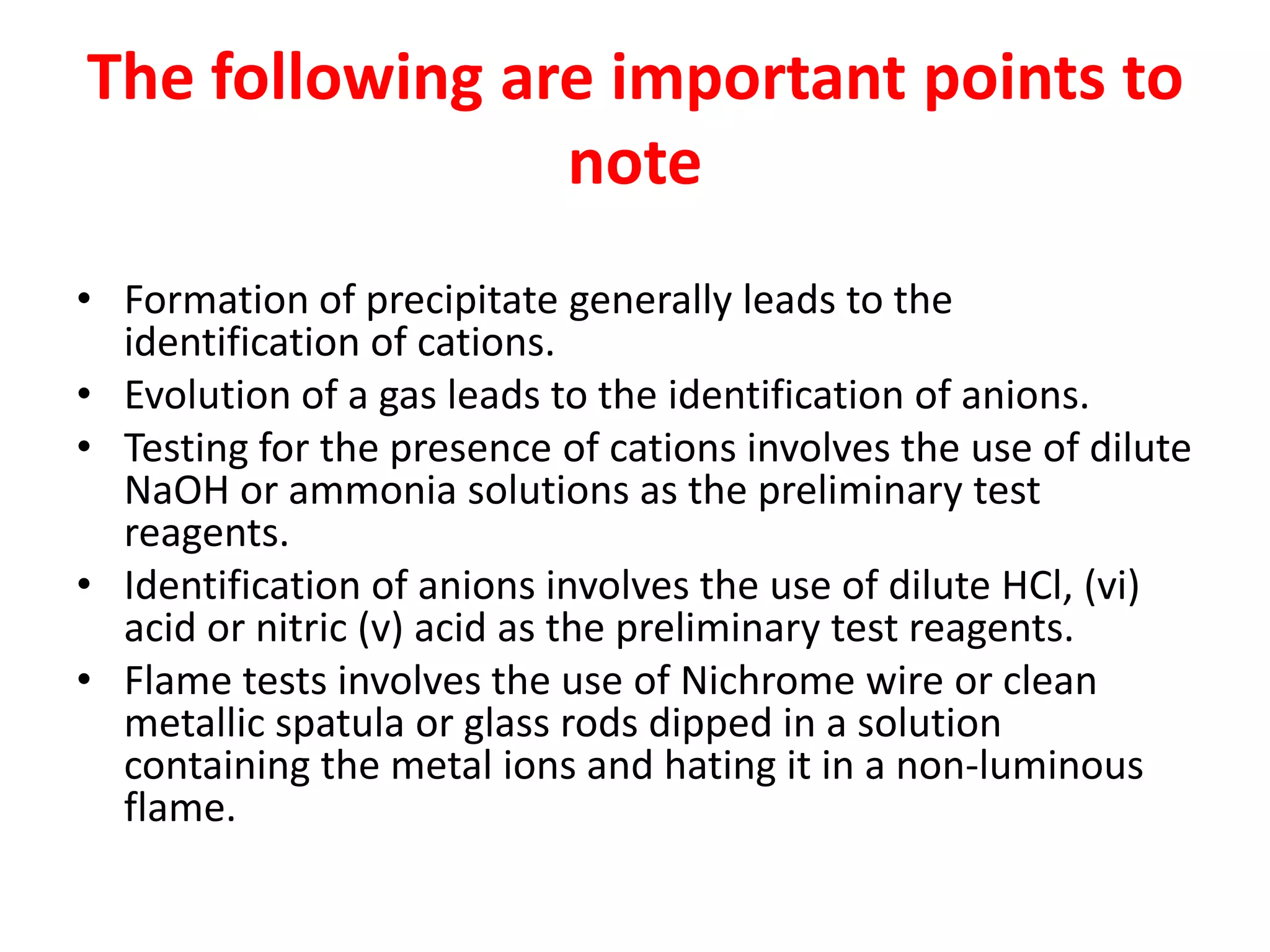 The following are important points to
note
• Formation of precipitate generally leads to the
identification of cations.
• Evolution of a gas leads to the identification of anions.
• Testing for the presence of cations involves the use of dilute
NaOH or ammonia solutions as the preliminary test
reagents.
• Identification of anions involves the use of dilute HCl, (vi)
acid or nitric (v) acid as the preliminary test reagents.
• Flame tests involves the use of Nichrome wire or clean
metallic spatula or glass rods dipped in a solution
containing the metal ions and hating it in a non-luminous
flame.
 