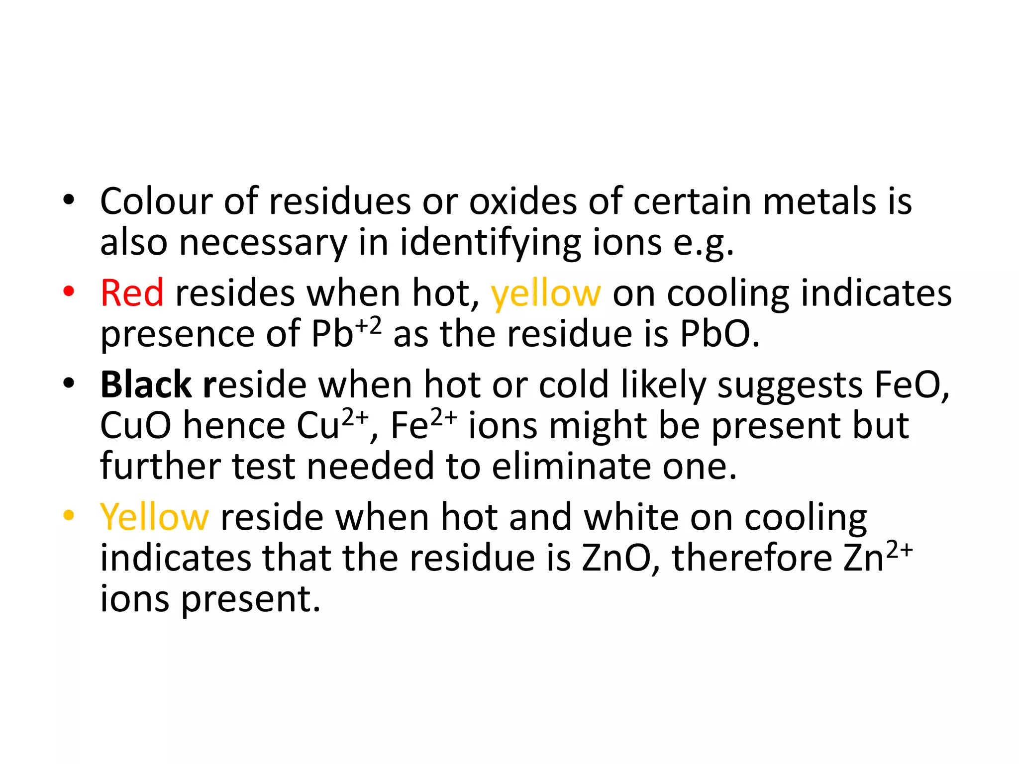 • Colour of residues or oxides of certain metals is
also necessary in identifying ions e.g.
• Red resides when hot, yellow on cooling indicates
presence of Pb+2 as the residue is PbO.
• Black reside when hot or cold likely suggests FeO,
CuO hence Cu2+, Fe2+ ions might be present but
further test needed to eliminate one.
• Yellow reside when hot and white on cooling
indicates that the residue is ZnO, therefore Zn2+
ions present.
 