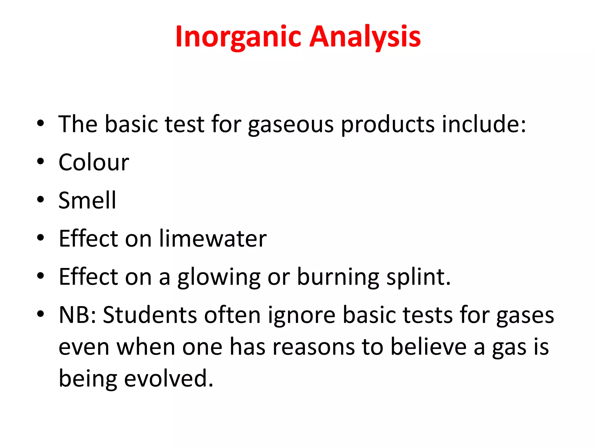 Inorganic Analysis
• The basic test for gaseous products include:
• Colour
• Smell
• Effect on limewater
• Effect on a glowing or burning splint.
• NB: Students often ignore basic tests for gases
even when one has reasons to believe a gas is
being evolved.
 