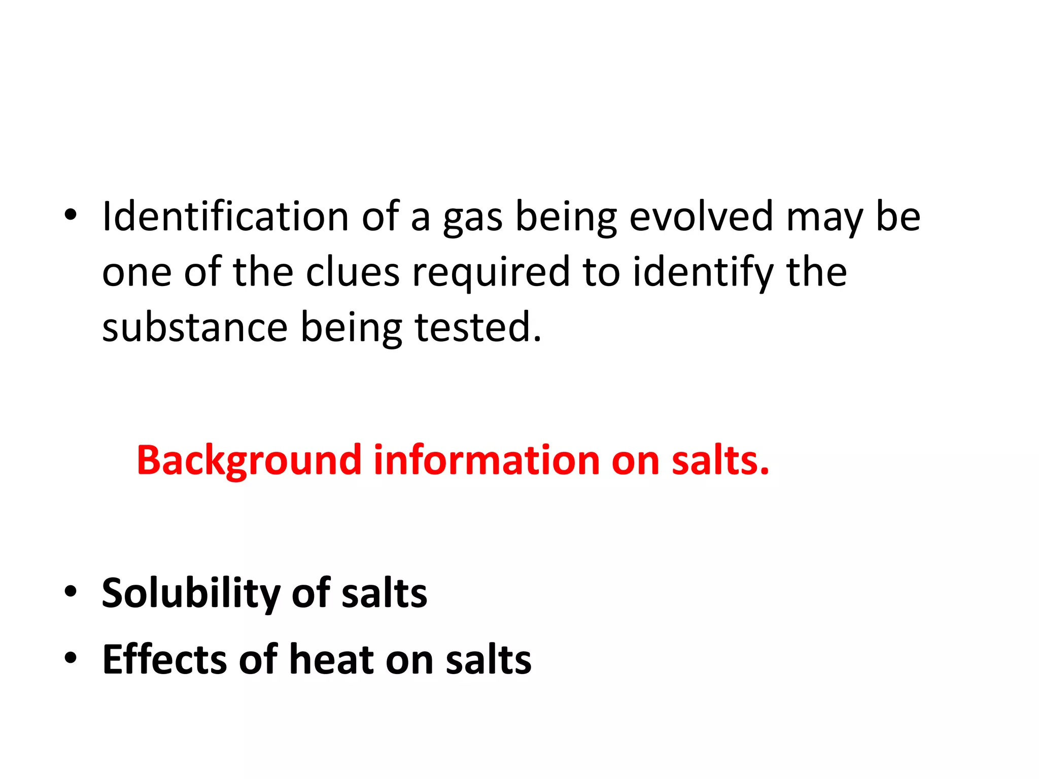 • Identification of a gas being evolved may be
one of the clues required to identify the
substance being tested.
Background information on salts.
• Solubility of salts
• Effects of heat on salts
 