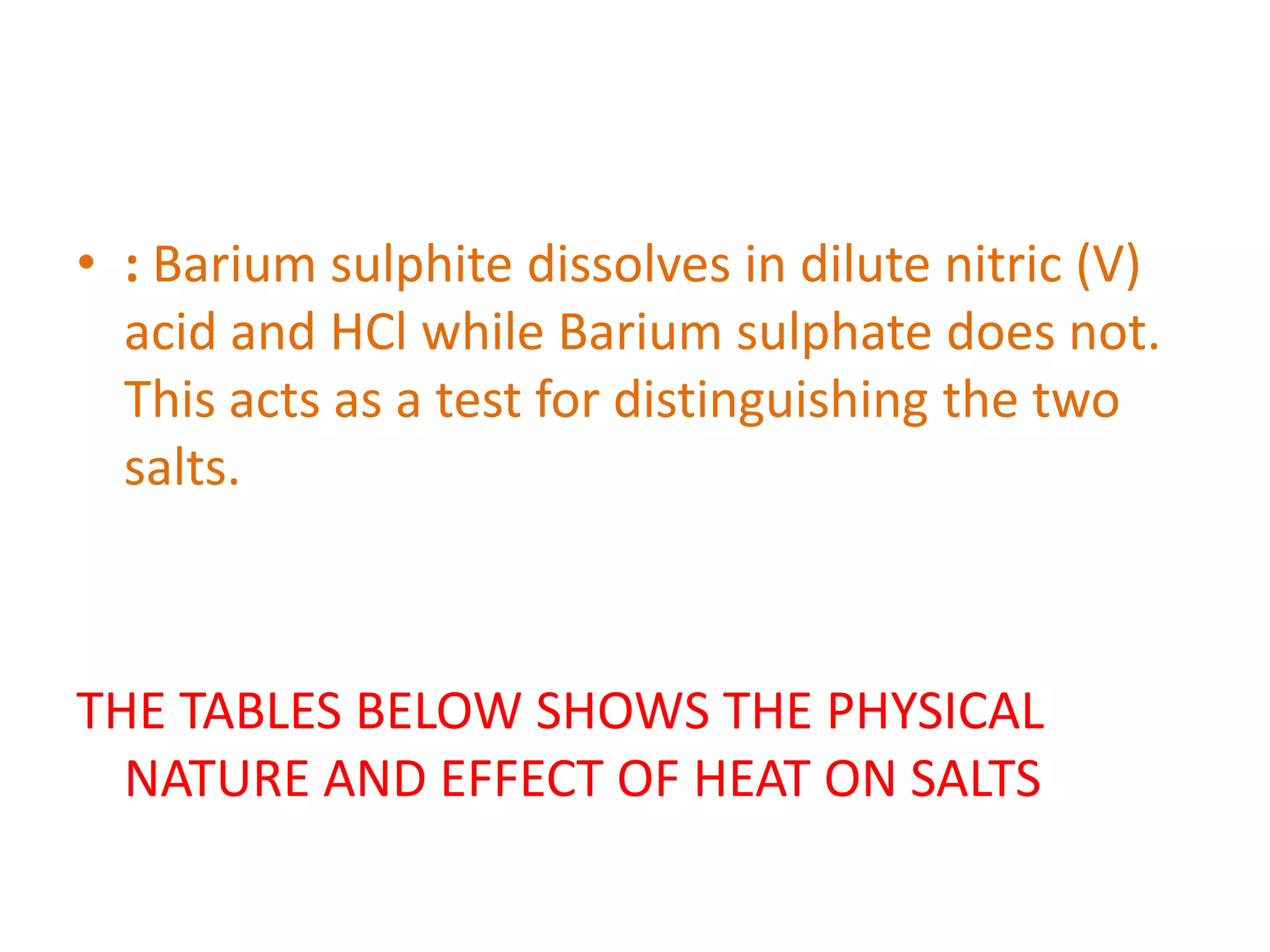 • : Barium sulphite dissolves in dilute nitric (V)
acid and HCl while Barium sulphate does not.
This acts as a test for distinguishing the two
salts.
THE TABLES BELOW SHOWS THE PHYSICAL
NATURE AND EFFECT OF HEAT ON SALTS
 