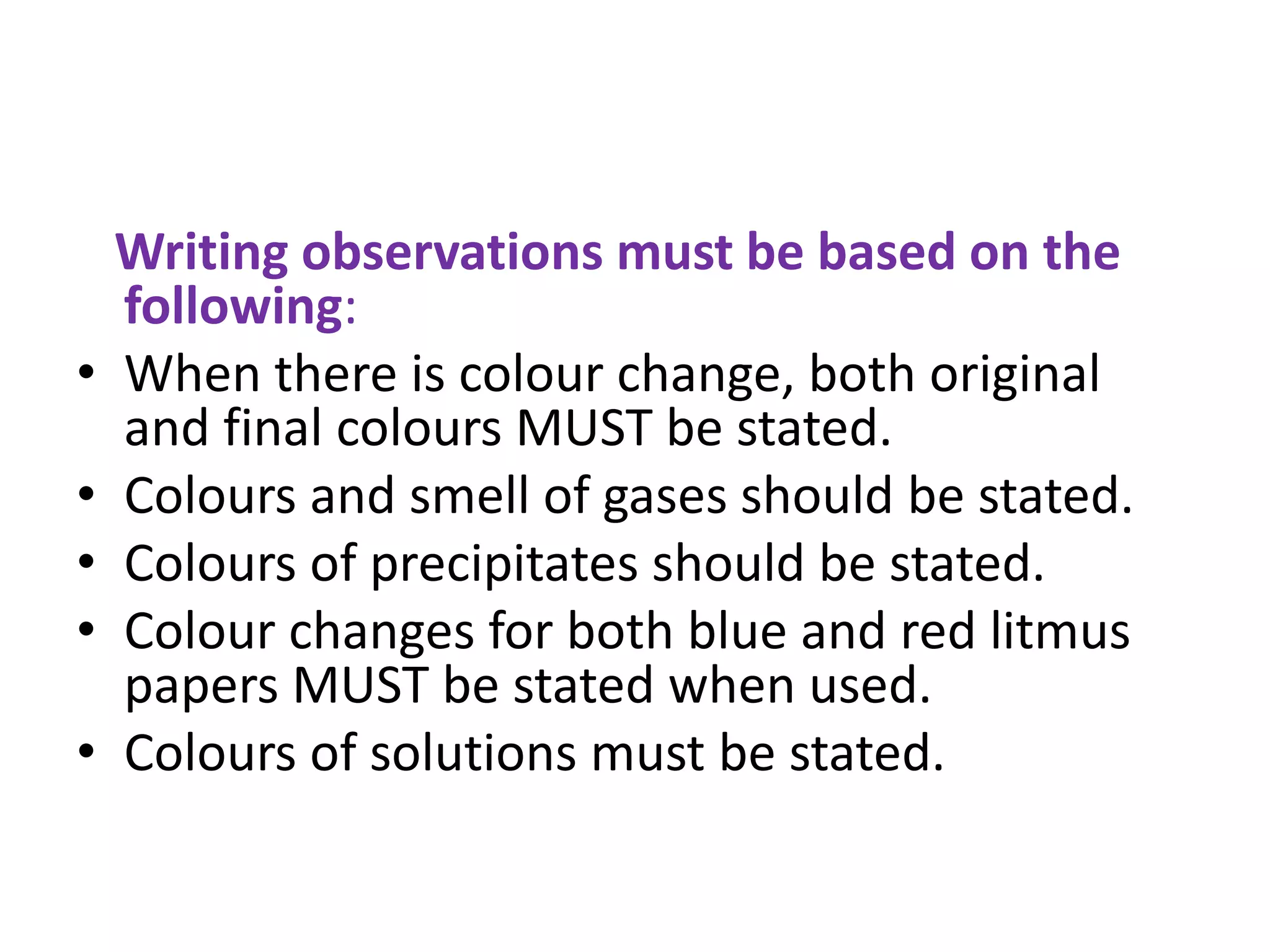 Writing observations must be based on the
following:
• When there is colour change, both original
and final colours MUST be stated.
• Colours and smell of gases should be stated.
• Colours of precipitates should be stated.
• Colour changes for both blue and red litmus
papers MUST be stated when used.
• Colours of solutions must be stated.
 