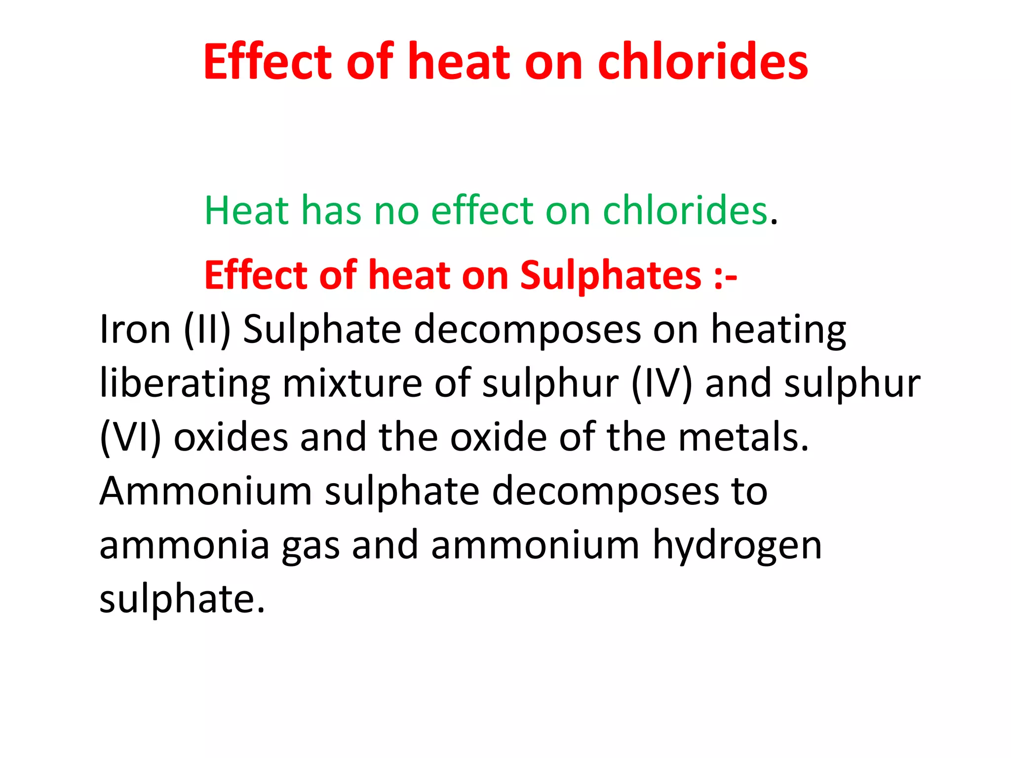 Effect of heat on chlorides
Heat has no effect on chlorides.
Effect of heat on Sulphates :-
Iron (II) Sulphate decomposes on heating
liberating mixture of sulphur (IV) and sulphur
(VI) oxides and the oxide of the metals.
Ammonium sulphate decomposes to
ammonia gas and ammonium hydrogen
sulphate.
 