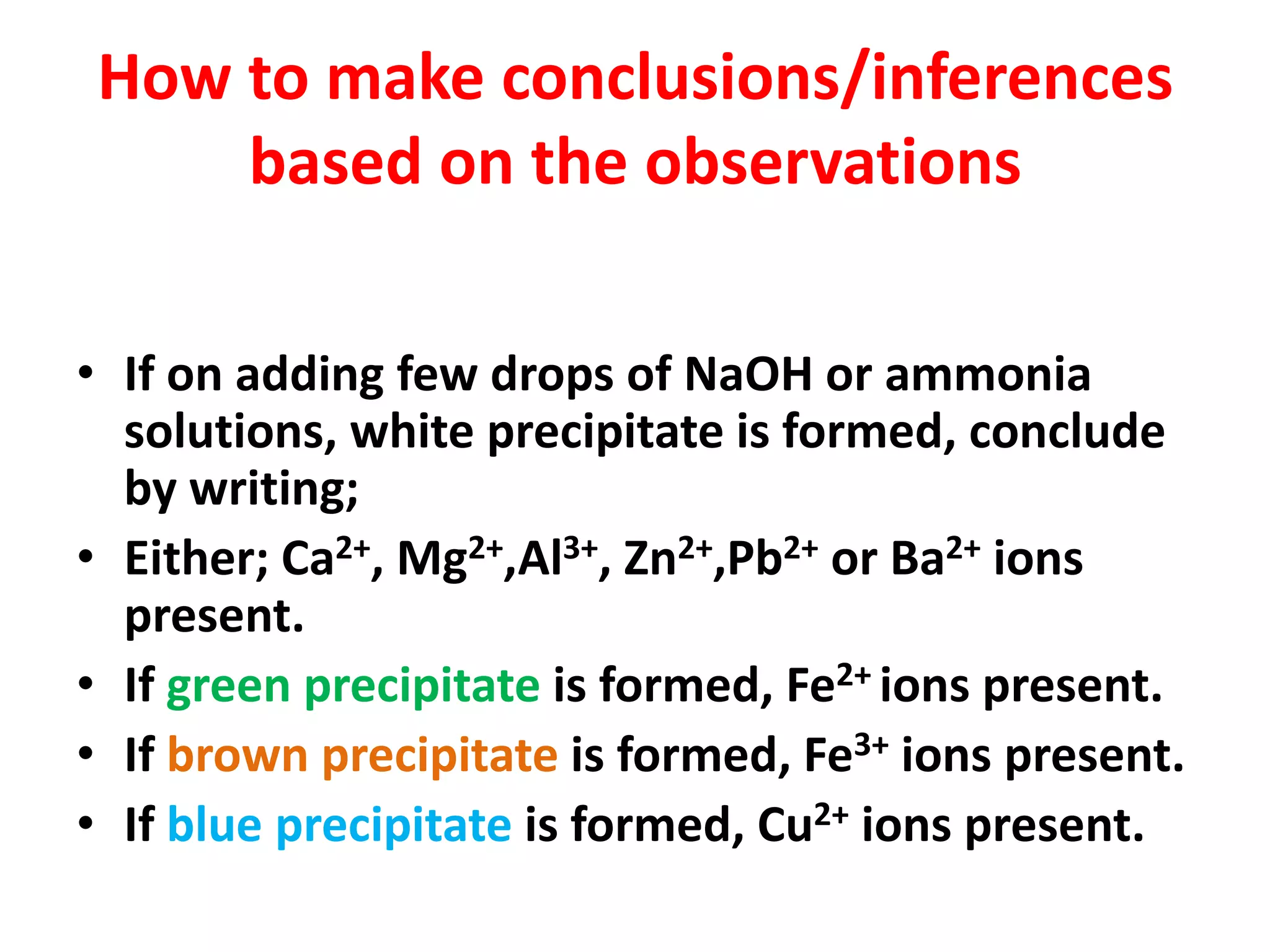 How to make conclusions/inferences
based on the observations
• If on adding few drops of NaOH or ammonia
solutions, white precipitate is formed, conclude
by writing;
• Either; Ca2+, Mg2+,Al3+, Zn2+,Pb2+ or Ba2+ ions
present.
• If green precipitate is formed, Fe2+ ions present.
• If brown precipitate is formed, Fe3+ ions present.
• If blue precipitate is formed, Cu2+ ions present.
 