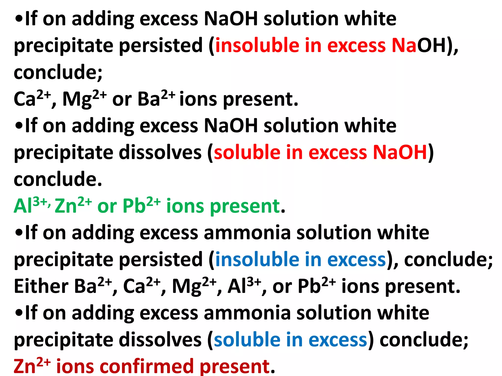 •If on adding excess NaOH solution white
precipitate persisted (insoluble in excess NaOH),
conclude;
Ca2+, Mg2+ or Ba2+ ions present.
•If on adding excess NaOH solution white
precipitate dissolves (soluble in excess NaOH)
conclude.
Al3+, Zn2+ or Pb2+ ions present.
•If on adding excess ammonia solution white
precipitate persisted (insoluble in excess), conclude;
Either Ba2+, Ca2+, Mg2+, Al3+, or Pb2+ ions present.
•If on adding excess ammonia solution white
precipitate dissolves (soluble in excess) conclude;
Zn2+ ions confirmed present.
 