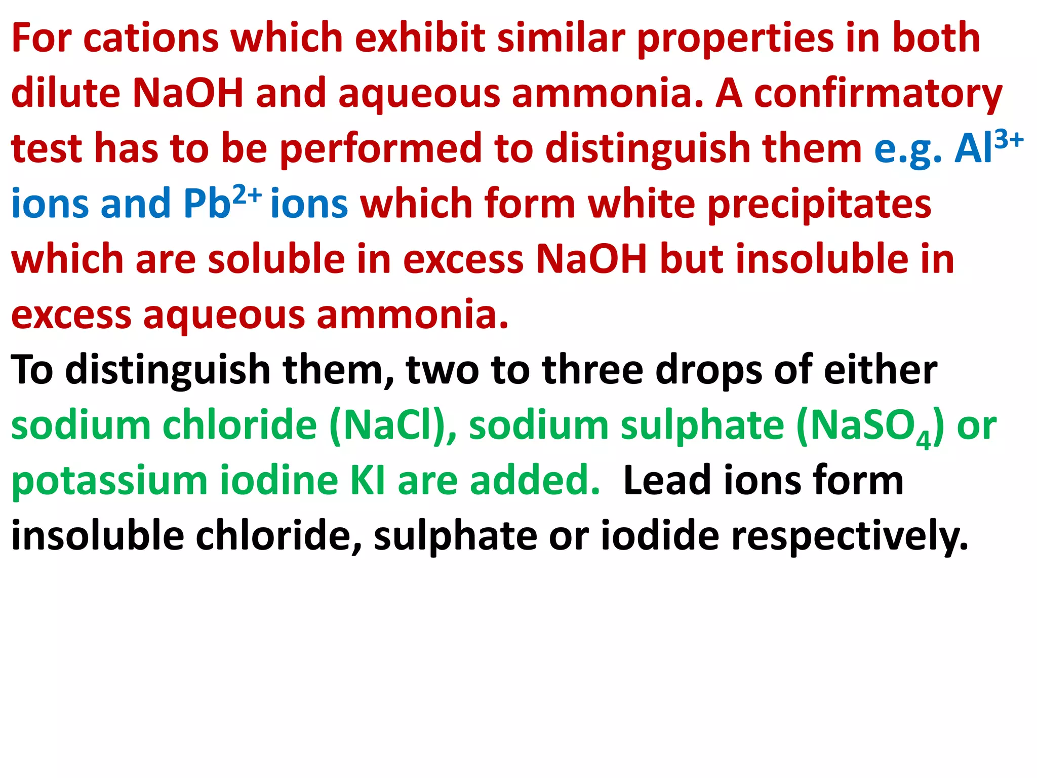 For cations which exhibit similar properties in both
dilute NaOH and aqueous ammonia. A confirmatory
test has to be performed to distinguish them e.g. Al3+
ions and Pb2+ ions which form white precipitates
which are soluble in excess NaOH but insoluble in
excess aqueous ammonia.
To distinguish them, two to three drops of either
sodium chloride (NaCl), sodium sulphate (NaSO4) or
potassium iodine KI are added. Lead ions form
insoluble chloride, sulphate or iodide respectively.
 