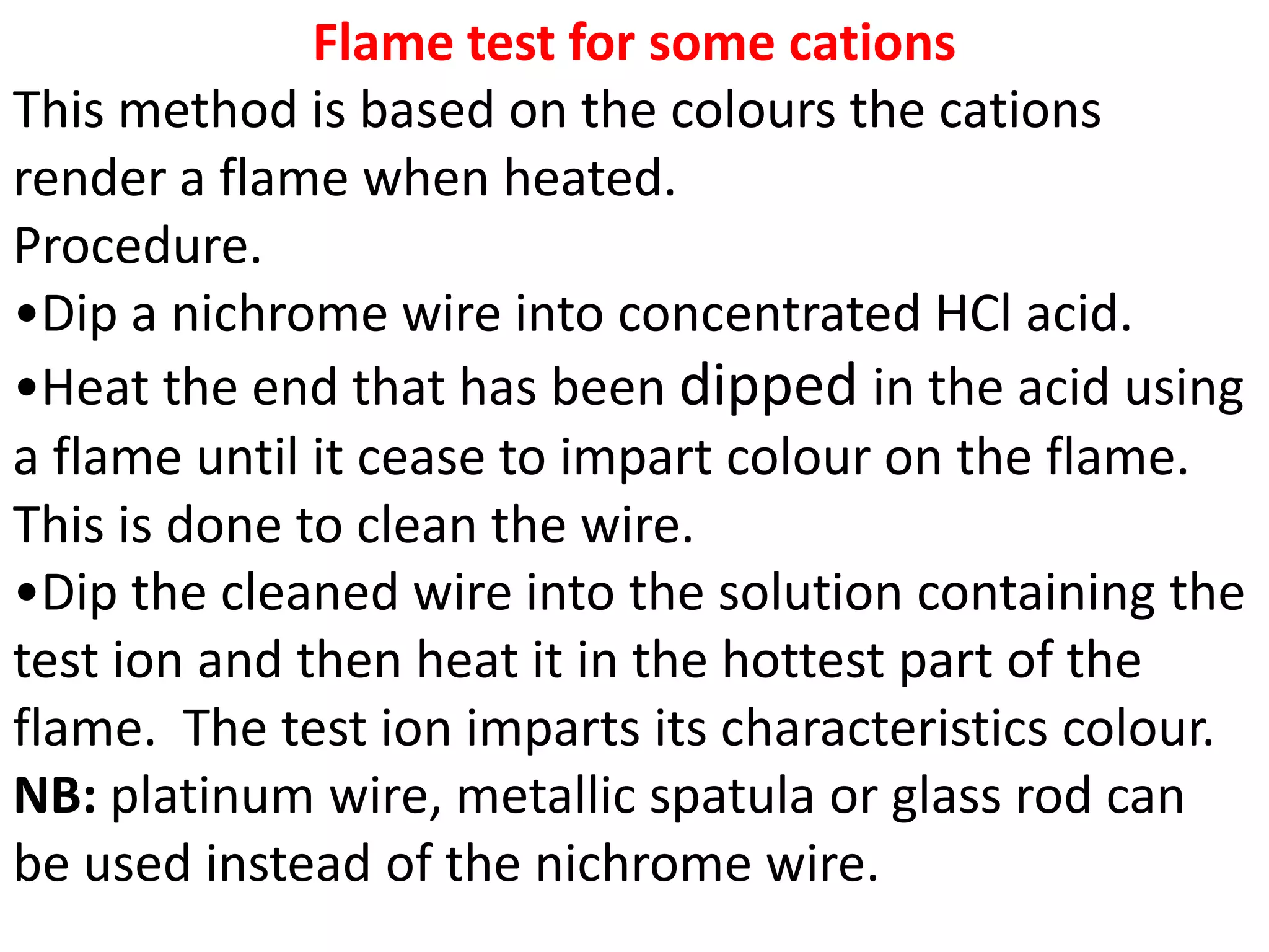 Flame test for some cations
This method is based on the colours the cations
render a flame when heated.
Procedure.
•Dip a nichrome wire into concentrated HCl acid.
•Heat the end that has been dipped in the acid using
a flame until it cease to impart colour on the flame.
This is done to clean the wire.
•Dip the cleaned wire into the solution containing the
test ion and then heat it in the hottest part of the
flame. The test ion imparts its characteristics colour.
NB: platinum wire, metallic spatula or glass rod can
be used instead of the nichrome wire.
 