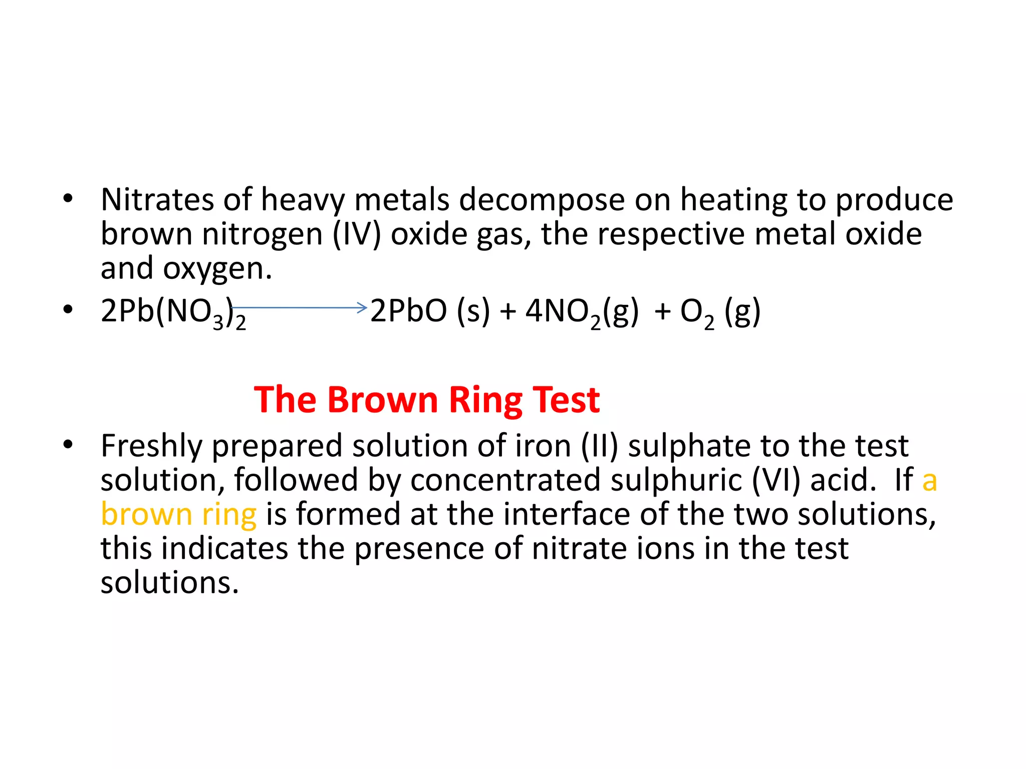 • Nitrates of heavy metals decompose on heating to produce
brown nitrogen (IV) oxide gas, the respective metal oxide
and oxygen.
• 2Pb(NO3)2 2PbO (s) + 4NO2(g) + O2 (g)
The Brown Ring Test
• Freshly prepared solution of iron (II) sulphate to the test
solution, followed by concentrated sulphuric (VI) acid. If a
brown ring is formed at the interface of the two solutions,
this indicates the presence of nitrate ions in the test
solutions.
 