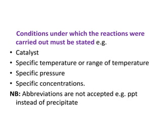 Conditions under which the reactions were
carried out must be stated e.g.
• Catalyst
• Specific temperature or range of temperature
• Specific pressure
• Specific concentrations.
NB: Abbreviations are not accepted e.g. ppt
instead of precipitate
 