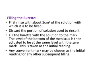 Filling the Burette:
• First rinse with about 5cm3 of the solution with
which it is to be filled.
• Discard the portion of solution used to rinse it.
• Fill the burette with the solution to the mark.
The level of the bottom of the meniscus is then
adjusted to be at the same level with the zero
mark. This is taken as the initial reading.
• Any convenient mark may be chosen as the initial
reading for any other subsequent filling
 