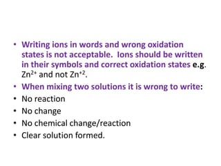 • Writing ions in words and wrong oxidation
states is not acceptable. Ions should be written
in their symbols and correct oxidation states e.g.
Zn2+ and not Zn+2.
• When mixing two solutions it is wrong to write:
• No reaction
• No change
• No chemical change/reaction
• Clear solution formed.
 