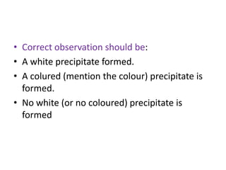 • Correct observation should be:
• A white precipitate formed.
• A colured (mention the colour) precipitate is
formed.
• No white (or no coloured) precipitate is
formed
 
