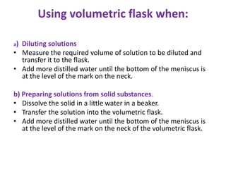 Using volumetric flask when:
a) Diluting solutions
• Measure the required volume of solution to be diluted and
transfer it to the flask.
• Add more distilled water until the bottom of the meniscus is
at the level of the mark on the neck.
b) Preparing solutions from solid substances.
• Dissolve the solid in a little water in a beaker.
• Transfer the solution into the volumetric flask.
• Add more distilled water until the bottom of the meniscus is
at the level of the mark on the neck of the volumetric flask.
 