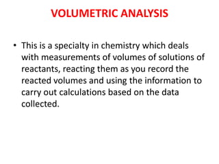 VOLUMETRIC ANALYSIS
• This is a specialty in chemistry which deals
with measurements of volumes of solutions of
reactants, reacting them as you record the
reacted volumes and using the information to
carry out calculations based on the data
collected.
 